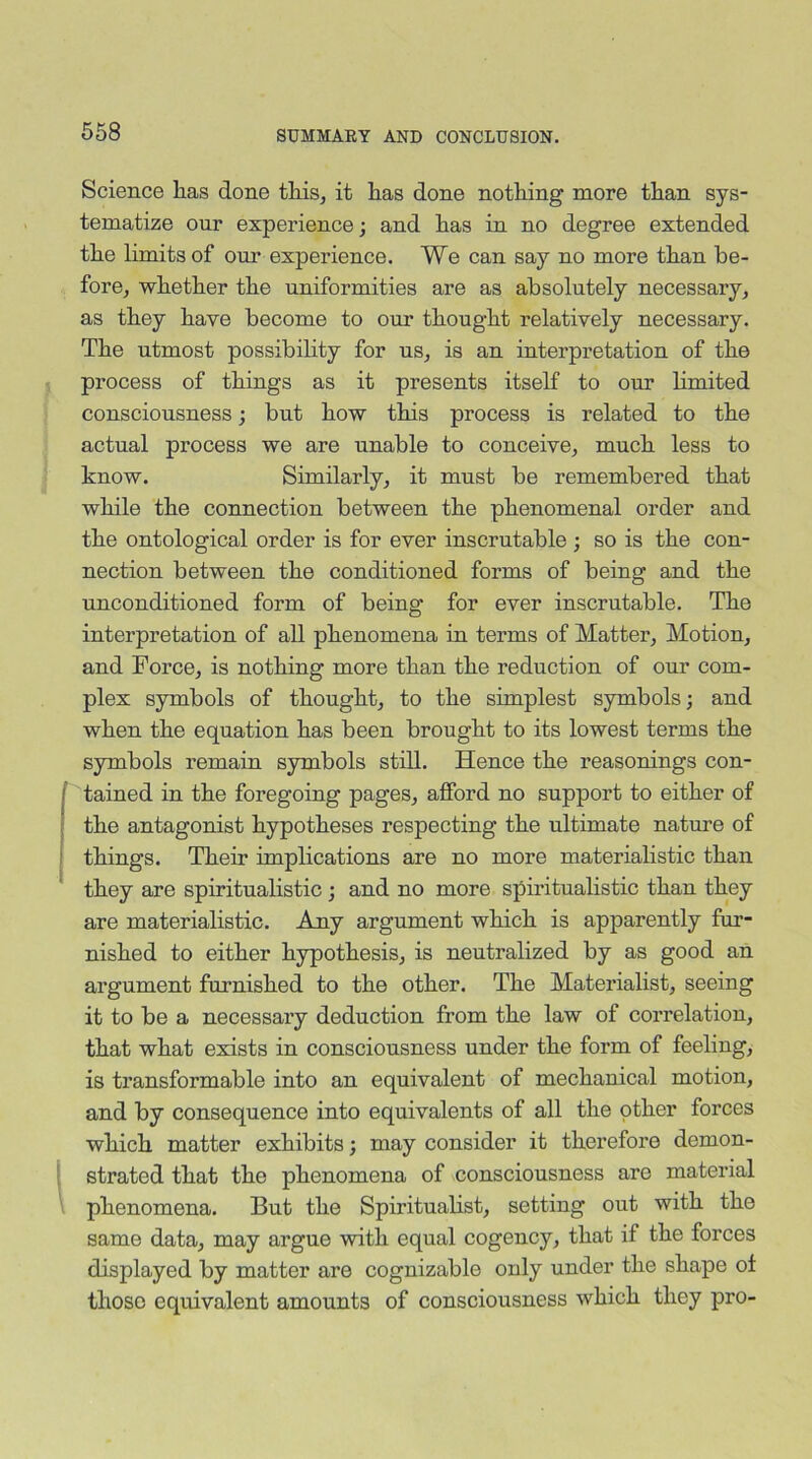 Science has done this, it has done nothing more than sys- tematize our experience; and has in no degree extended the limits of our experience. We can say no more than be- fore, whether the uniformities are as absolutely necessary, as they have become to our thought relatively necessary. The utmost possibility for us, is an interpretation of the process of things as it presents itself to our limited consciousness; but how this process is related to the actual process we are unable to conceive, much less to know. Similarly, it must be remembered that while the connection between the phenomenal order and the ontological order is for ever inscrutable ; so is the con- nection between the conditioned forms of being and the unconditioned form of being for ever inscrutable. The interpretation of all phenomena in terms of Matter, Motion, and Force, is nothing more than the reduction of our com- plex symbols of thought, to the simplest symbols; and when the equation has been brought to its lowest terms the symbols remain symbols still. Hence the reasonings con- tained in the foregoing pages, afford no support to either of the antagonist hypotheses respecting the ultimate nature of things. Their implications are no more materialistic than they are spiritualistic ; and no more spiritualistic than they are materialistic. Any argument which is apparently fur- nished to either hypothesis, is neutralized by as good an argument furnished to the other. The Materialist, seeing it to be a necessary deduction from the law of correlation, that what exists in consciousness under the form of feeling, is transformable into an equivalent of mechanical motion, and by consequence into equivalents of all the other forces which matter exhibits; may consider it therefore demon- strated that the phenomena of consciousness are material phenomena. But the Spiritualist, setting out with the same data, may argue with equal cogency, that if the forces displayed by matter are cognizable only under the shape ot those equivalent amounts of consciousness which they pro-