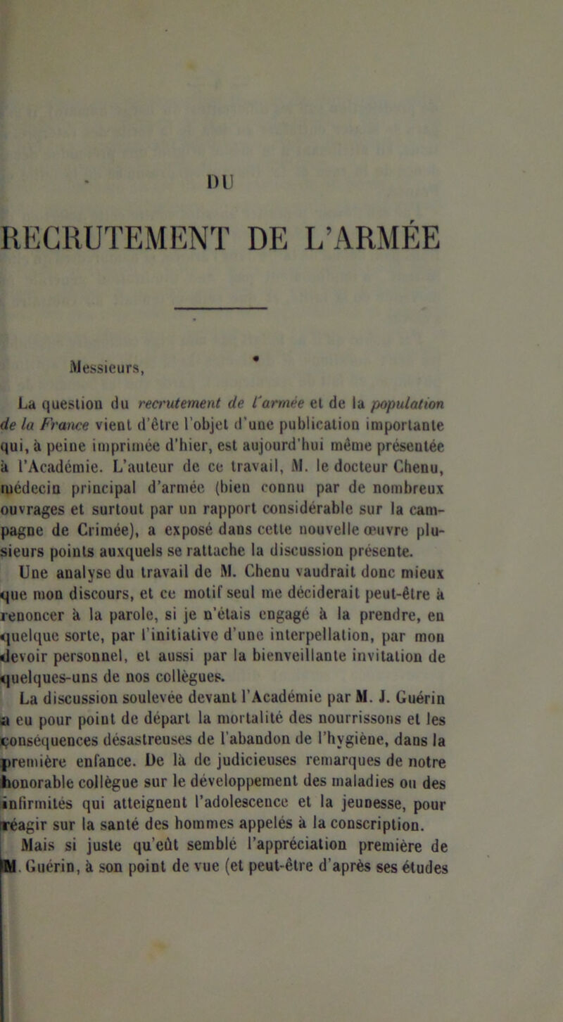 DU RECRUTEMENT DE L’ARMÉE Messieurs, La question du reci'utement de l'armée et de la population de la France vient d’être l’objet d'une publication importante qui, à peine imprimée d’hier, est aujourd’hui même présentée à l’Académie. L’auteur de ce travail, t\l. le docteur Chenu, médecin principal d’armée (bien connu par de nombreux ouvrages et surtout par un rapport considérable sur la cam- pagne de Crimée), a exposé dans cette nouvelle oeuvre plu- sieurs points auxquels se rattache la discussion présente. Une analyse du travail de M. Chenu vaudrait donc mieux que mon discours, et ce inotif seul me déciderait peut-être à renoncer h la parole, si je n’étais engagé à la prendre, en quelque sorte, par f initiative d’une interpellation, par mou devoir personnel, et aussi par la bienveillante invitation de quelques-uns de nos collègues. La discussion soulevée devant l’Académie par M. J. Guérin u eu pour point de départ la mortalité des nourrissons et les conséquences désastreuses de l’abandon de l’hygiène, dans la première enlance. De là de judicieuses remarques de notre honorable collègue sur le développement des maladies ou des infirmités qui atteignent l’adolescence et la jeunesse, pour rréagir sur la santé des hommes appelés à la conscription. Mais si juste qu’eût semblé l’appréciation première de fW Guérin, à son point de vue (et peut-être d’après ses études