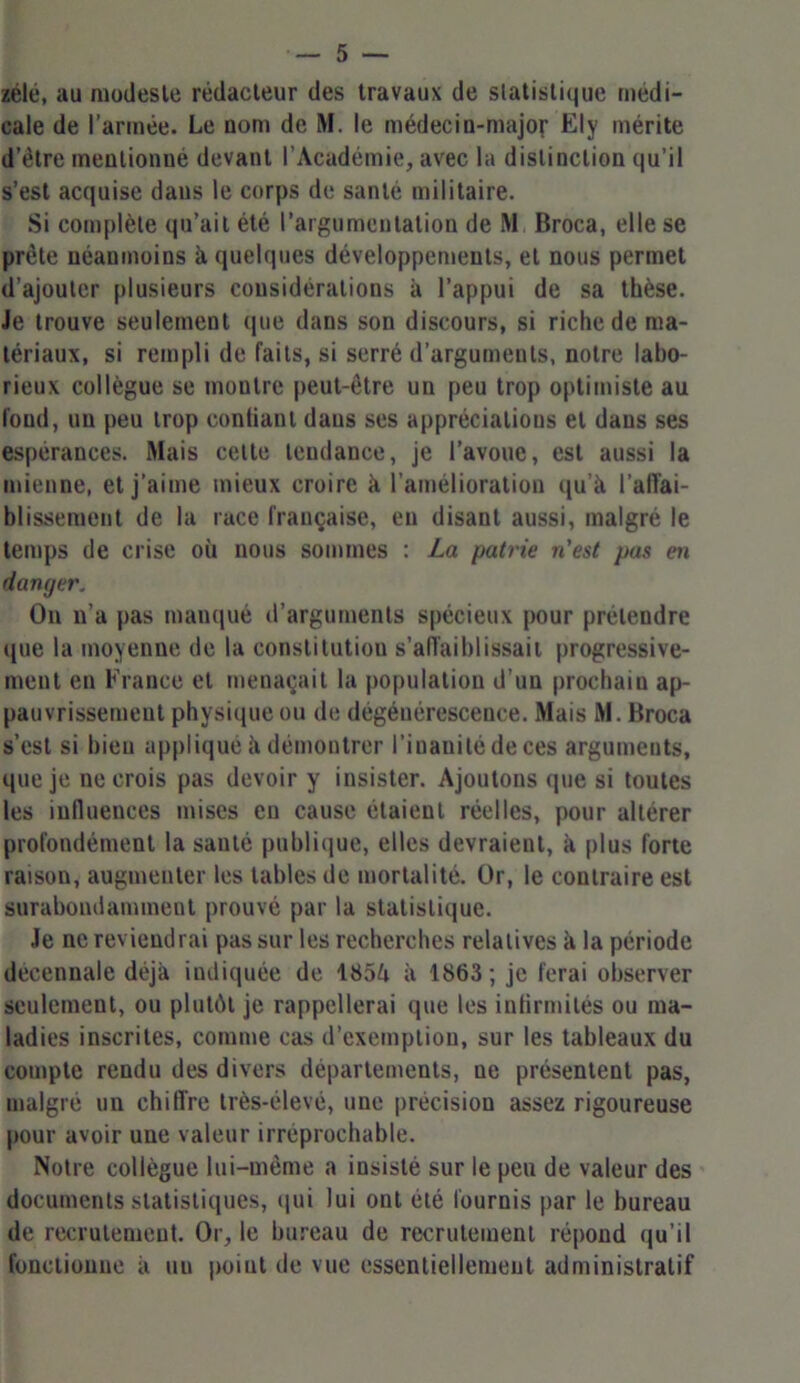 zélé, au modeste rédacteur des travaux de statistique médi- cale de l’armée. Le nom de M. le médecin-major Ely mérite d’étre mentionné devant l’Académie, avec la distinction qu’il s’est acquise daus le corps de santé militaire. Si complète qu’ait été l’argumentation de M Broca, elle se prête néanmoins à quelques développements, et nous permet d’ajouter plusieurs considérations à l’appui de sa thèse. Je trouve seulement que dans son discours, si riche de ma- tériaux, si rempli de faits, si serré d’arguments, notre labo- rieux collègue se moutre peut-être un peu trop optimiste au fond, un peu trop conlianl daus ses appréciations et dans ses espérances. Mais celte tendance, je l’avoue, est aussi la mienne, et j’aime mieux croire à l’amélioration qu’à l’affai- blissement de la race française, eu disant aussi, malgré le temps de crise où nous sommes : La patrie n'est pas en danger, On n’a pas manqué d’arguments spécieux pour prétendre que la moyenne de la constitution s’affaiblissait progressive- ment en France et menaçait la population d'un prochain ap- pauvrissement physique ou de dégénérescence. Mais M. Broca s’est si bien appliqué à démontrer l’inanité de ces arguments, que je ne crois pas devoir y insister. Ajoutons que si toutes les influences mises en cause étaient réelles, pour altérer profondément la santé publique, elles devraient, à plus forte raison, augmenter les tables de mortalité. Or, le contraire est surabondamment prouvé par la statistique. Je ne reviendrai pas sur les recherches relatives à la période décennale déjà indiquée de 185à à 1863; je ferai observer seulement, ou plutôt je rappellerai que les infirmités ou ma- ladies inscrites, comme cas d’exemption, sur les tableaux du compte rendu des divers départements, ne présentent pas, malgré un chiffre très-élevé, une précision assez rigoureuse pour avoir une valeur irréprochable. Notre collègue lui-même a insisté sur le peu de valeur des documents statistiques, qui lui ont été fournis par le bureau de recrutement. Or, le bureau de recrutement répond qu’il fonctionne à un point de vue essentiellemeut administratif