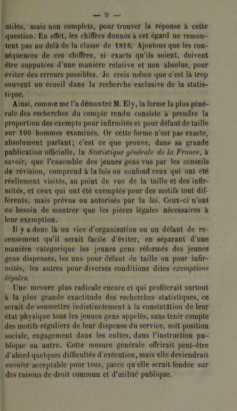 Ü — utiles, mais uon complets, pour trouver la réponse à celte question. En effet, les chiffres donnés à cet égard ne remon- tent pas au delà de la classe de 1816. Ajoutons que les con- séquences de ces chiffres, si exacts qu’ils soient, doivent être supputées d’une manière relative et non absolue, pour éviter des erreurs possibles. Je crois même que c’est là trop souvent un écueil dans la recherche exclusive de la statis- tique. Ainsi, comme me l’a démontré M. Ely, la forme la plus géné- rale des recherches du compte rendu consiste à prendre la proportion des exempts pour infirmités et pour défaut de taille sur 100 hommes examinés. Or cette forme n’est pas exacte, absolument parlant; c’est ce que prouve, dans sa grande publication officielle, la Statistique générale de la France, à savoir, que l’ensemble des jeunes gens vus par les conseils de révision, comprend à la fois ou confond ceux qui ont été réellement visités, au point de vue de la taille et des infir- mités, et ceux qui ont été exemptés pour des motifs tout dif- férents, mais prévus ou autorisés par la loi. Ceux-ci n’ont eu besoin de montrer que les pièces légales nécessaires à leur exemption. Il y a donc là un vice d’organisation ou un défaut de re- censement qu’il serait facile d’éviter, en séparant d’une manière catégorique les jeunes gens réformés des jeunes geus dispensés, les uns pour défaut de taille ou pour infir- mités, les autres pour diverses conditions dites exemptions légales. Une mesure plus radicale encore et qui profiterait surtout à la plus grande exactitude des recherches statistiques, ce serait de soumettre indistinctement à la constatation de leur état physique tous les jeunes gens appelés, sans tenir compte des motifs réguliers de leur dispense du service, soit position sociale, engagement dans les cultes, dans l’instruction pu- blique ou autre. Cette mesure générale offrirait peut-être d’abord quelques difficultés d’exécution, mais elle deviendrait ensuite acceptable pour tous, parce qu elle serait fondée sur des raisons de droit commun et d’utilité publique.