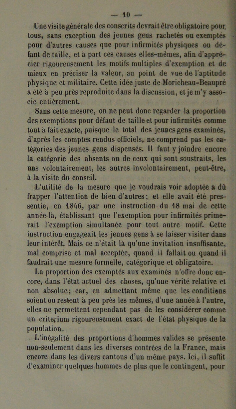 Une visite générale des conscrits devrait être obligatoire pour, tous, sans exception des jeunes gens rachetés ou exemptés pour d’autres causes que pour infirmités physiques ou dé- faut de taille, et à part ces causes elles-mêmes, afin d’appré- cier rigoureusement les motifs multiples d’exemption et de mieux en préciser la valeur, au point de vue de l'aptitude physique et militaire. Cette idée juste de Moricheau-Beaupré a été à peu près reproduite dans la discussion, et je m’v asso- cie entièrement. Sans cette mesure, on ne peut donc regarder la proportion des exemptions pour défaut de taille et pour infirmités comme tout à fait exacte, puisque le total des jeunes gens examinés, d’après les comptes rendus officiels, ne comprend pas les ca- tégories des jeunes gens dispensés. Il faut y joindre encore la catégorie des absents ou de ceux qui sont soustraits, les uns volontairement, les autres involontairement, peut-être, à la visite du conseil. L’utilité de la mesure que je voudrais voir adoptée a dû frapper l’attention de bien d’autres; et elle avait été pres- sentie, en 18û6, par une instruction du 18 mai de cette année-là, établissant que l’exemption pour infirmités prime- rait l’exemption simultanée pour tout autre motif. Celte instruction engageait les jeunes gens à se laisser visiter dans leur intérêt. Mais ce n’était là qu’une invitation insuffisante, mal comprise et mal acceptée, quand il fallait ou quand il faudrait une mesure formelle, catégorique et obligatoire. La proportion des exemptés aux examinés n’offre donc en- core, dans l’état actuel des choses, qu’une vérité relative et non absolue; car, en admettant même que les conditiens soient ou restent à peu près les mêmes, d’une année à l’autre, elles ne permettent cependant pas de les considérer comme un critérium rigoureusement exact de l’état physique de la population. L’inégalité des proportions d’hommes valides se présente non-seulement dans les diverses contrées de la France, mais encore dans les divers cantons d’un même pays. Ici, il suffit d’examiner quelques hommes de plus que le contingent, pour