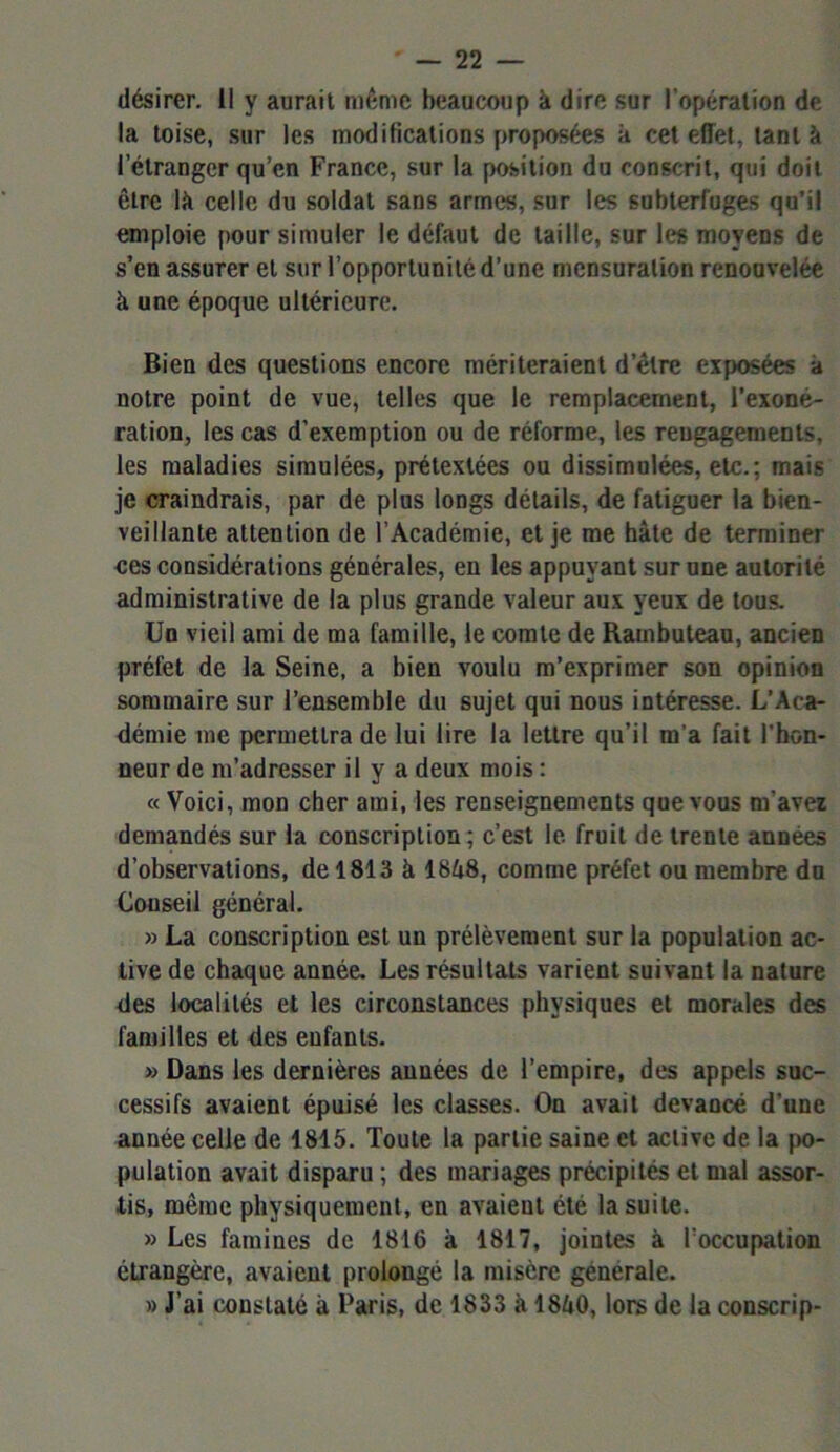 désirer. Il y aurait même beaucoup à dire sur l’opération de la toise, sur les modifications proposées à cet effet, tant à l’étranger qu’en France, sur la position du conscrit, qui doit être lit celle du soldat sans armes, sur les subterfuges qu’il emploie pour simuler le défaut de taille, sur les moyens de s’en assurer et sur l’opportunité d’une mensuration renouvelée à une époque ultérieure. Bien des questions encore mériteraient d’être exposées a notre point de vue, telles que le remplacement, l’exone- ration, les cas d’exemption ou de réforme, les reugagements, les maladies simulées, prétextées ou dissimulées, etc.; mais je craindrais, par de plus longs détails, de fatiguer la bien- veillante attention de l’Académie, et je me bâte de terminer ces considérations générales, en les appuyant sur une autorité administrative de la plus grande valeur aux yeux de tous. Un vieil ami de ma famille, le comte de Rainbuteau, ancien préfet de la Seine, a bien voulu m’exprimer son opinion sommaire sur l’ensemble du sujet qui nous intéresse. L’Aca- démie me permettra de lui lire la lettre qu’il m’a fait l'hon- neur de m’adresser il y a deux mois : « Voici, mon cher ami, les renseignements que vous m’avez demandés sur la conscription; c’est le fruit de trente années d’observations, de 1813 à 18â8, comme préfet ou membre du Couseil général. » La conscription est un prélèvement sur la population ac- tive de chaque année. Les résultats varient suivant la nature des localités et les circonstances physiques et morales des familles et des enfants. » Dans les dernières années de l’empire, des appels suc- cessifs avaient épuisé les classes. On avait devancé d’une année celle de 1815. Toute la partie saine et active de la po- pulation avait disparu ; des mariages précipités et mal assor- tis, même physiquement, en avaient été la suite. » Les famines de 1816 à 1817, jointes à l’occupation étrangère, avaient prolongé la misère générale. » J’ai constaté à Paris, de 1833 à 1840, lors de la conscrip-
