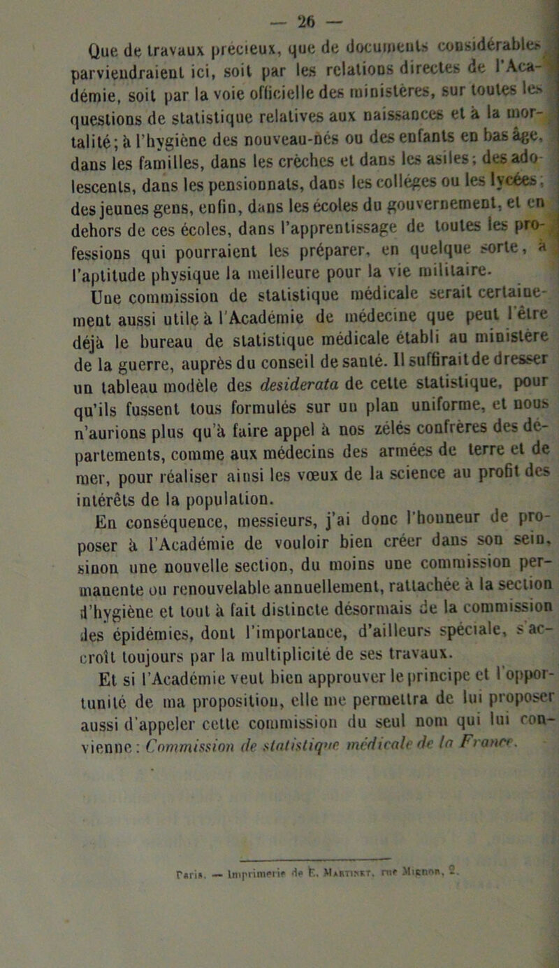 Que, de travaux précieux, que de documents considérable? parviendraient ici, soit par les relations directes de I Aca-^ démie, soit par la voie officiel le des ministères, sur toutes les questions de statistique relatives aux naissances et à la mor- talité; ci l’hygiène des nouveau-nés ou des enfants en bas âge, | dans les familles, dans les crèches et dans les asiles; des ado lescenls, dans les pensionnats, dans les collèges ou les lycées des jeunes gens, enfin, dans les écoles du gouvernement, et en j dehors de ces écoles, dans l’apprentissage de toutes les pro- ; fessions qui pourraient les préparer, en quelque sorte, à l’aptitude physique la meilleure pour la vie militaire. Une commission de statistique médicale serait certaine- ment aussi utile à l’Académie de médecine que peut I être déjà le bureau de statistique médicale établi au ministère de la guerre, auprès du conseil de santé. Il suffirait de dresser un tableau modèle des desiderata de cette statistique, pour qu’ils fussent tous formulés sur uu plan uniforme, et nous n’aurions plus qu à faire appel à nos zélés confrères des dé- partements, comme aux médecins des armées de terre et de mer, pour réaliser ainsi les vœux de la science au profit des intérêts de la population. En conséquence, messieurs, j’ai donc l’honneur de pro- poser à l’Académie de vouloir bien créer dans son sein, sinon une nouvelle section, du moins une commission per- manente ou renouvelable annuellement, rattachée a la section d’hygiène et tout à fait distincte désormais de la commission des épidémies, dont l’importance, d’ailleurs spéciale, s ac- croît toujours par la multiplicité de ses travaux. Et si l’Académie veut bien approuver le principe et I oppor- tunité de ma proposition, elle me permettra de lui proposer aussi d'appeler celle commission du seul nom qui lui con- vienne; Commission de statistique médicale de la France. r«ri». — Imprimerie de fc. M*rtim;t. nie Mienne. 2.