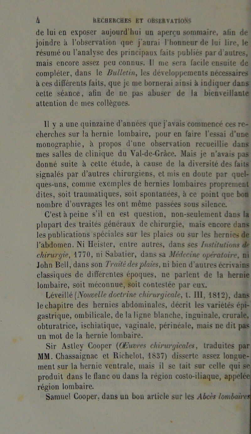 de lui en exposer aujourd’hui un aperçu sommaire, alin de joindre à l’observation que j’aurai l'honneur de lui lire, le résumé ou l’analyse des principaux faits publiés par d’autres, mais encore assez peu connus. Il me sera facile ensuite de compléter, dans le Bulletin, les développements nécessaires à ces différents faits, que je me bornerai ainsi à indiquer dans celte séance, afin de ne pas abuser de la bienveillante attention de mes collègues. Il y a une quinzaine d’années que j’avais commencé ces re- cherches sur la hernie lombaire, pour en faire l’essai d’une monographie, à propos d’une observation recueillie dans mes salles de clinique du Val-de-Gràce. Mais je n’avais pas donné suite à celte étude, à cause de la diversité des faits signalés par d’autres chirurgiens, et mis en doute par quel- ques-uns, comme exemples de hernies lombaires proprement dites, soit traumatiques, soit spontanées, à ce point que bon nombre d’ouvrages les ont même passées sous silence. C’est à peine s’il en est question, non-seulement dans la plupart des traités généraux de chirurgie, mais encore dans les publications spéciales sur les plaies ou sur les hernies de l’abdomen. Ni Hèister, entre autres, dans ses Institutions de chirurgie, 1770, ni Sabatier, dans sa Médecine opératoire, ni John Bell, dans son Traité des plaies, ni bien d’autres écrivains classiques de différentes époques, ne parlent de la hernie lombaire, soit méconnue, soit contestée par eux. Léveillè (Nouvelle doctrine chirurgicale, t. III, 1812), dans le chapitre des hernies abdominales, décrit les variétés épi- gastrique, ombilicale, de la ligne blanche, inguinale, crurale, obturatrice, ischialique, vaginale, périnéale, mais ne dit pas un mot de la hernie lombaire. Sir Aslley Cooper (Œuvres chirurgicales, traduites par MM. Chassaignac et Richclot, 1837) disserte assez longue- ment sur la hernie ventrale, mais il se lait sur celle qui se produit dans le flanc ou dans la région costo-iliaque, appelée région lombaire. Samuel Cooper, dans un bon article sur les Abcès lombaires