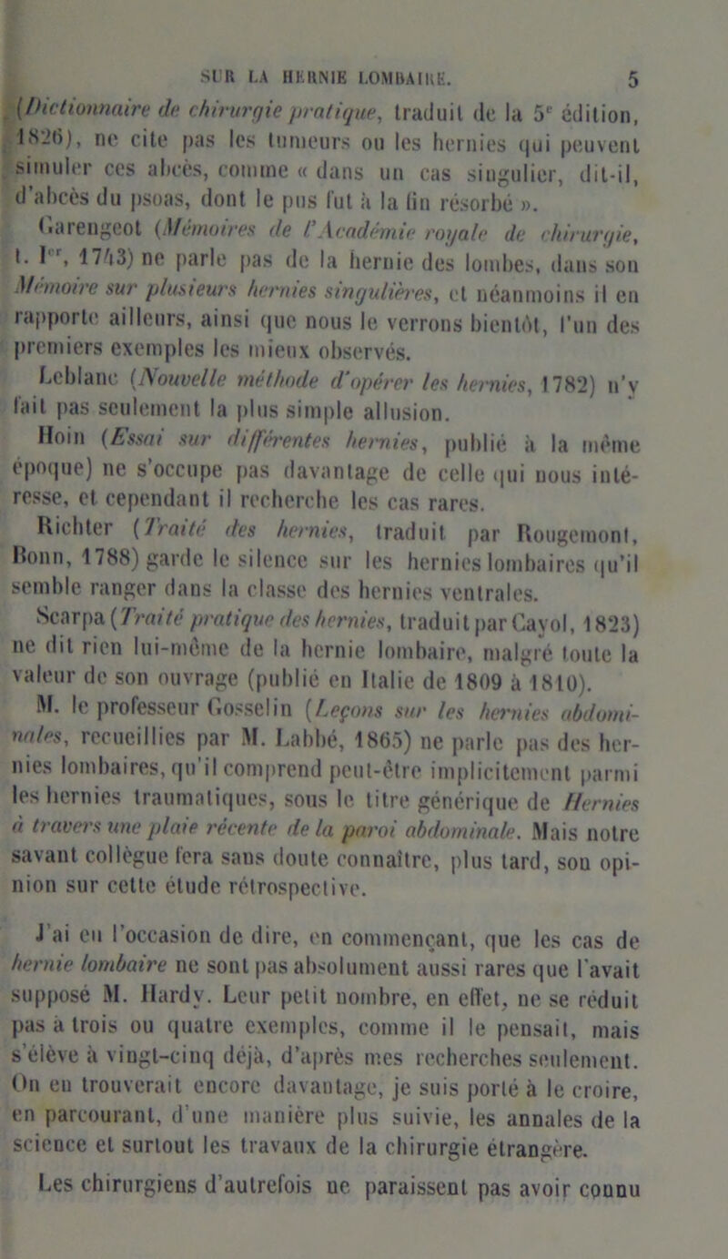 (Dictionnaire de chirurgie pratique, traduit de la 5e édition, 1826), ne cite pas les tumeurs ou les hernies <|ui peuvent simuler ces abcès, comme « dans un cas singulier, dit-il, d’abcès du psoas, dont le pus lut à la lin résorbé ». Garengeot (Monoires de l Academie royale de chirurgie, t. Ier, 1743) ne parle pas de la hernie des lombes, dans son Mémoire sur plusieurs hennés singulières, et néanmoins il en rapporte ailleurs, ainsi que nous le verrons bientôt, l’un des premiers exemples les mieux observés. Leblanc (Nouvelle méthode d'opérer les hernies, 1782) n’y lait pas seulement la plus simple allusion. Hoin (Essai sur différentes hernies, publié à la même époque) ne s occupe pas davantage de celle qui nous inté- resse, et cependant il recherche les cas rares. Richter (Traite des hernies, traduit par Rougemont, Bonn, 1788) garde le silence sur les hernies lombaires qu'il semble ranger dans la classe des hernies ventrales. Scarpa (Traité pratique des hernies, traduit par Cayol, 1823) ne dit rien lui-mème de la hernie lombaire, malgré toute la valeur de son ouvrage (publié en Italie de 1809 à 1810). M. le professeur Gosselin [Leçons sur les hernies abdomi- nales, recueillies par M. Labbé, 1865) ne parle pas des her- nies lombaires, qu il comprend peut-être implicitement parmi les hernies traumatiques, sous le litre générique de Hernies à travers une plate récente de la paroi abdominale. Mais notre savant collègue fera sans doute connaître, plus tard, sou opi- nion sur cette élude rétrospective. J ai eu l’occasion de dire, en commençant, que les cas de hernie lombaire ne sont pas absolument aussi rares que l’avait supposé M. Hardy. Leur petit nombre, en effet, ne se réduit pas à trois ou quatre exemples, comme il le pensait, mais s’élève à vingt-cinq déjà, d’après mes recherches seulement. On en trouverait encore davantage, je suis porté à le croire, en parcourant, d’une manière plus suivie, les annales de la science et surtout les travaux de la chirurgie étrangère. Les chirurgiens d’autrefois ne paraissent pas avoir counu