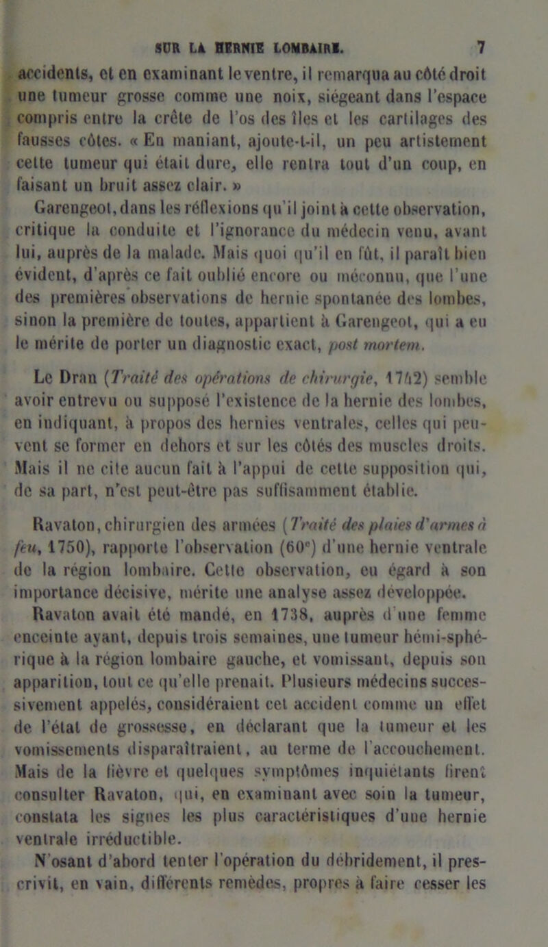 accidents, cl en examinant le ventre, il remarqua au côté droit une tumeur grosse comme une noix, siégeant dans l’espace compris entre la crête de l’os des îles cl les cartilages des fausses côtes. « En maniant, ajoute-t-il, un peu artistement cette tumeur qui était dure, elle rentra tout d’un coup, en faisant un bruit assez clair. » Garengeot,dans les réflexions qu’il joint à cette observation, critique la conduite et l’ignorance du médecin venu, avant lui, auprès de la malade. Mais quoi qu’il en fût, il paraît bien évideut, d'après ce fait oublié encore ou méconnu, que l’une des premières observations de hernie spontanée des lombes, sinon la première de toutes, appartient h Garengeot, qui a eu le mérite de porter un diagnostic exact, post mortem. Le Dran (Traité des opérations de chirurgie, 17û2) semble avoir entrevu ou supposé l’existence de la hernie des lombes, en indiquant, à propos des hernies ventrales, celles qui peu- vent se former en dehors et sur les côtés des muscles droits. Mais il ne cite aucun fait k l’appui de cette supposition qui, de sa part, n’est peut-être pas suffisamment établie. Ravaton, chirurgien des armées (Traité des plaies d'armes à feu, 1750), rapporte l’observation (60e) d’une hernie ventrale de la région lombaire. Cette observation, eu égard à son importance décisive, mérite une analyse assez développée. Ravaton avait été mandé, en 1738, auprès d’une femme enceinte ayant, depuis trois semaines, une tumeur hémi-sphé- rique à la région lombaire gauche, et vomissant, depuis son apparition, tout ce qu’elle prenait. Plusieurs médecins succes- sivement appelés, considéraient cet accident comme un effet de l’étal de grossesse, en déclarant (pie la tumeur et les vomissements disparaîtraient, au terme de l’accouchement. Mais de la lièvre et quelques symptômes inquiétants firent consulter Ravaton, qui, en examinant avec soin la tumeur, constata les signes les plus caractéristiques d’uue hernie ventrale irréductible. N’osant d’abord tenter l’opération du débridement, il pres- crivit, en vain, differents remèdes, propres k faire cesser les