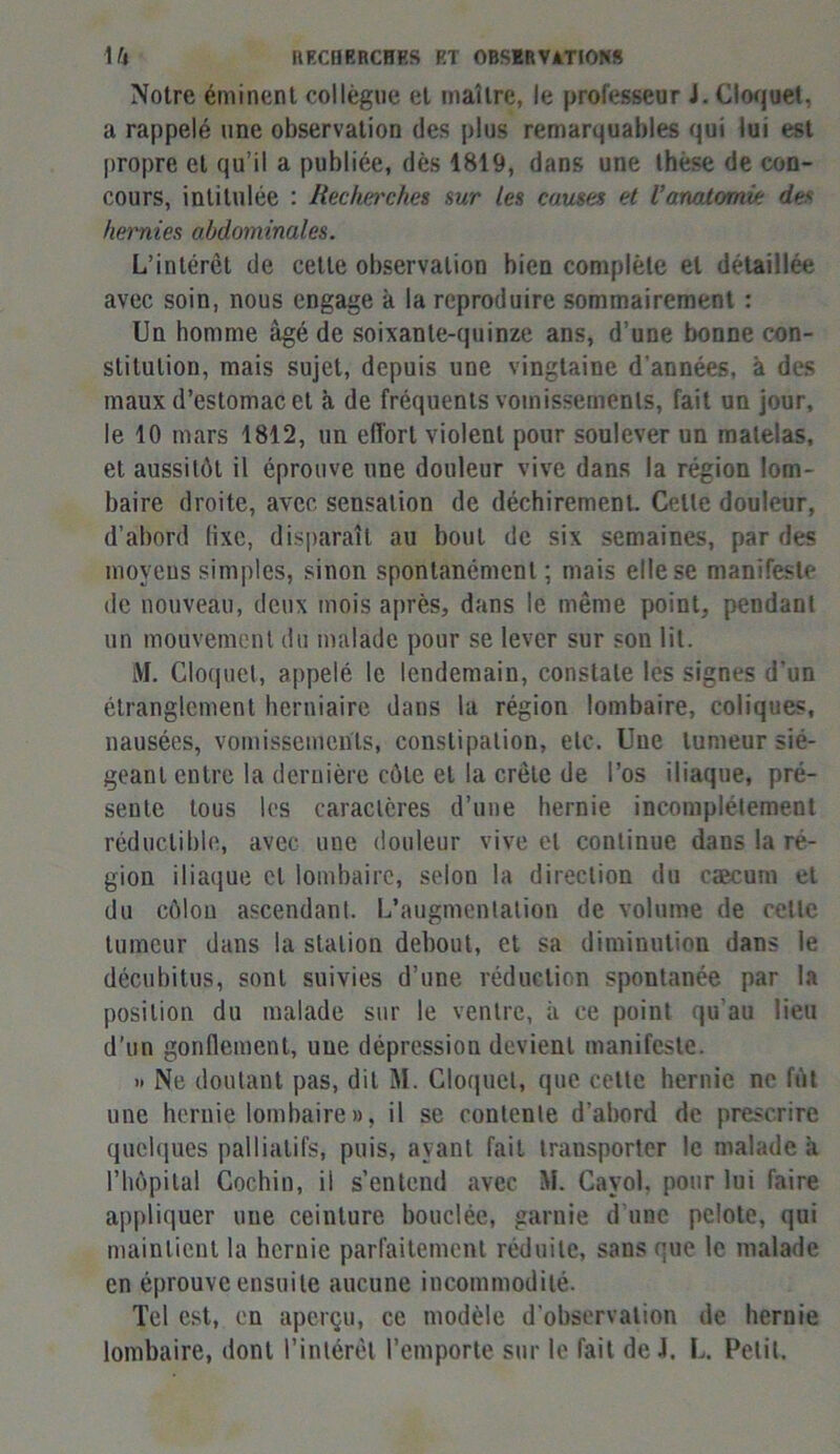 Notre éminent collègue et maître, le professeur J. Cloquel, a rappelé une observation des plus remarquables qui lui est propre et qu’il a publiée, dès 1819, dans une these de con- cours, intitulée : Recherches sur les causes et Vanatomie do- hernies abdominales. L’intérêt de cette observation bien complète et détaillée avec soin, nous engage à la reproduire sommairement : Un homme âgé de soixante-quinze ans, d’une bonne con- stitution, mais sujet, depuis une vingtaine d’années, à des maux d’estomac et à de fréquents vomissements, fait un jour, le 10 mars 1812, un effort violent pour soulever un matelas, et aussitôt il éprouve une douleur vive dans la région lom- baire droite, avec sensation de déchirement. Cette douleur, d’abord fixe, disparaît au bout de six semaines, par des moyens simples, sinon spontanément ; mais elle se manifeste de nouveau, deux mois après, dans le même point, pendant un mouvement du malade pour se lever sur son lit. M. Cloquel, appelé le lendemain, constate les signes d’un étranglement herniaire dans la région lombaire, coliques, nausées, vomissements, constipation, etc. Une tumeur sié- geant entre la dernière côte et la crête de l’os iliaque, pré- sente tous les caraclêres d’une hernie incomplètement réductible, avec une douleur vive et continue dans la ré- gion iliaque et lombaire, selon la direction du cæcum et du côlon ascendant. L’augmentation de volume de celle tumeur dans la station debout, et sa diminution dans le décubitus, sont suivies d’une réduction spontanée par la position du malade sur le ventre, à ce point qu'au lieu d’un gonflement, uue dépression devient manifeste. » Ne doutant pas, dit M. Cloquel, que cette hernie ne fût une hernie lombaire», il se contente d’abord de prescrire quelques palliatifs, puis, ayant fait transporter le malade a l’hôpital Cochin, il s’entend avec M. Cayol. pour lui faire appliquer uue ceinture bouclée, garnie d’une pelote, qui maintient la hernie parfaitement réduite, sans que le malade en éprouve ensuite aucune incommodité. Tel est, en aperçu, ce modèle d'observation de hernie lombaire, dont l’intérêt l’emporte sur le fait de J. L. Petit.
