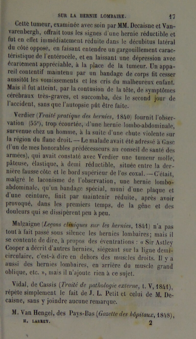 Cette tumeur, examinée avec soin par MM. Decaisne et Van- varenbergh, offrait tous les signes d'une hernie réductible et fut en ellet immédiatement réduite dans le décubitus latéral du côté opposé, en faisant entendre un gargouillement carac- téristique de I eutérocèle, et en laissant une dépression avec écartement appréciable, à la place de la tumeur. Un appa- teil cou tou t i f maintenu par un bandage de corps lit cesser aussitôt les vomissements et les cris du malheureux enfant. Mais il fut atteiut, par la contusion de la tête, de symptômes cérébraux très-graves, et succomba, dès le second jour de l’accident, sans que l’autopsie pût être faite. Verdier {Traité pratique des hernies, 1840) fournit l'obser- vation (55e), trop écourtée, d’une hernie lombo-abdominale, survenue chez un homme, à la suite d’une chute violente sur la légion du liane droit. — Le malade avait été adressé à Case (l’un de mes honorables prédécesseurs au conseil de santé des armées), qui avait constaté avec Verdier une tumeur molle, pâteuse, élastique, à demi réductible, située entre la der- nière fausse côte et le bord supérieur de l'os coxal. — C’était, malgré le laconisme de l’observation, une hernie lombo- abdominale, qu’un bandage spécial, muni d’une plaque et dune ceinture, finit par maintenir réduite, après avoir provoqué, dans les premiers temps, de la gêne et des douleurs (pii se dissipèrent peu ii peu. Malgaigne {Leçons cliniques sur les hernies, 18/71) n’a pas tout a lait passé sous silence les hernies lombaires; mais il se contente de dire, à propos des éventrations : « Sir Astley Coopei a déci it d autres hernies, siégeant sur la ligne demi- circulaire, c’est-a dire en dehors des muscles droits. Il v a aussi des hernies lombaires, en arrière du muscle grand oblique, etc. », mais il n’ajoute rien à ce sujet. Vidal, de Cassis (Traité de pathologie externe, t. V, 1841), répète simplement le fait de J. L. Petit cl celui de M. De- caisue, sans y joindre aucune remarque. M. Van Hengel, des Pays-Bas (Gazette des hôpitaux, 1878), H, LABBKV. 9