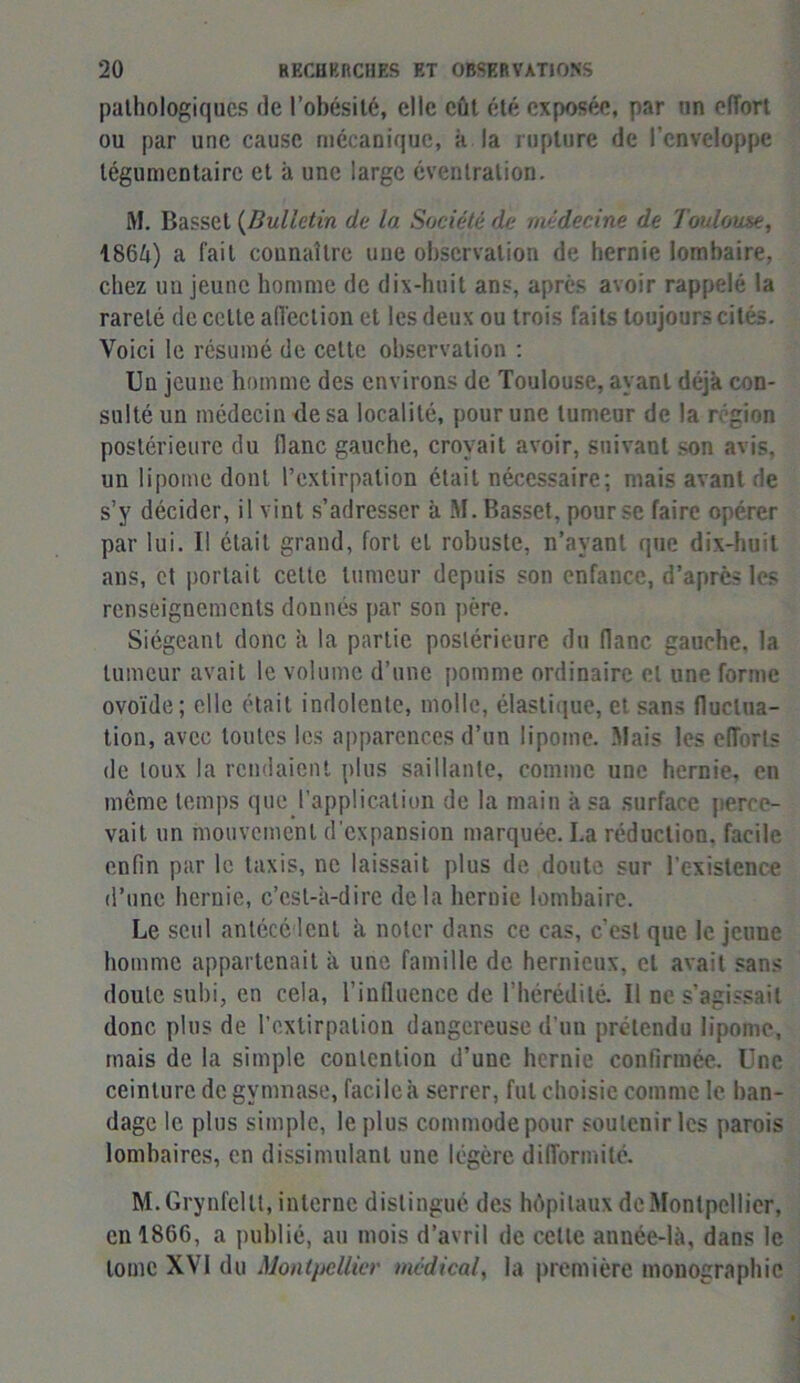 pathologiques de l’obésité, elle eût été exposée, par un effort ou par une cause mécanique, à la rupture de l’enveloppe tégumentaire et à une large éventration. M. Basset (Bulletin de la Société de médecine de Toulouse, 1864) a fait connaître une observation de hernie lombaire, chez un jeune homme de dix-huit ans, après avoir rappelé la rareté de cette affection et les deux ou trois faits toujours cités. Voici le résumé de cette observation : Un jeune homme des environs de Toulouse, ayant déjà con- sulté un médecin de sa localité, pour une tumeur de la région postérieure du liane gauche, croyait avoir, suivant son avis, un lipome dont l’extirpation était nécessaire; mais avant de s’y décider, il vint s’adresser à M. Basset, pour se faire opérer par lui. Il était grand, fort et robuste, n’ayant que dix-huit ans, et portait celte tumeur depuis son enfance, d’après les renseignements donnés par son père. Siégeant donc à la partie postérieure du flanc gauche, la tumeur avait le volume d’une pomme ordinaire et une forme ovoïde; elle était indolente, molle, élastique, et sans fluctua- tion, avec toutes les apparences d’un lipome. Mais les efforts de toux la rendaient plus saillante, comme une hernie, en même temps que l’application de la main à sa surface perce- vait un mouvement d’expansion marquée. La réduction, facile enfin par le taxis, ne laissait plus de doute sur l'existence d’une hernie, c’est-à-dire delà hernie lombaire. Le seul antécédent à noter dans ce cas, c’est que le jeune homme appartenait à une famille de hernieux, et avait sans doute subi, en cela, l’influence de l'hérédité. Il ne s’agissait donc plus de l’extirpation dangereuse d’un prétendu lipome, mais de la simple contention d’une hernie confirmée. Une ceinture de gymnase, facile à serrer, fut choisie comme le ban- dage le plus simple, le plus commode pour soutenir les parois lombaires, en dissimulant une légère difformité. M.Grynfellt, interne distingué des hôpitaux de Montpellier, en 1866, a publié, au mois d’avril de cette anuée-là, dans le tome XVI du Montpellier médical, la première monographie