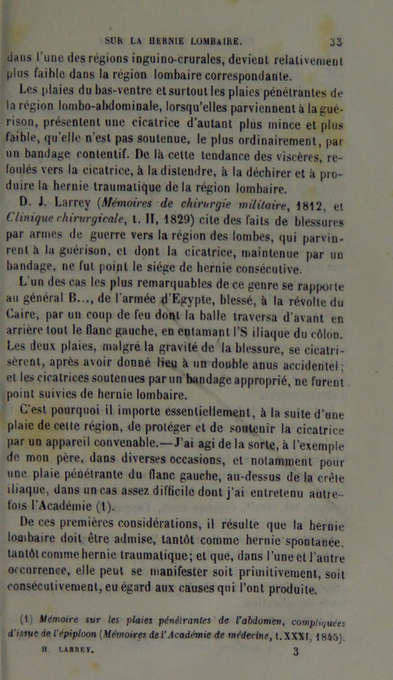 dans l’une des régions inguino-crurales, devient relativement plus faihle dans la région lombaire correspondante. Les plaies du bas-ventre et surtout les plaies pénétrantes de la région lombo-abdominale, lorsqu’elles parviennent à la gué- rison, présentent une cicatrice d’autant plus mince et plus faible, qu’elle n’est pas soutenue, le plus ordinairement, pai un bandage contentif. De Ik cette tendance des viscères, re- foulés vers la cicatrice, à la distendre, à la déchirer et k pro- duire la hernie traumatique de la région lombaire. D. J. Larrey (Mémoires de chirurgie militaire, 1812, et Clinique chirurgicale, t. H, 1829) cite des faits de blessures par armes de guerre vers la région des lombes, qui parvin- rent k la guéiison, cl dont la cicatrice, maintenue par un bandage, ne fut point le siège de hernie consécutive. L'un des cas les plus remarquables de ce genre se rapporte au général B..., de l’armée d’Egypte, blessé, k la révolte du Caire, par un coup de feu dont la balle traversa d’avant en arrière tout le flanc gauche, en entamant l’S iliaque du côlon. Les deux plaies, malgré la gravité de la blessure, se cicatri- sèrent, après avoir donné lieu k un double anus accidentel : et les cicatrices soutenues parmi bandage approprié, ne furent point suivies de hernie lombaire. C’est pourquoi il importe essentiellement, k la suite d’une plaie de celte région, de protéger et de soutenir la cicatrice l’ar un appareil convenable.—J’ai agi de la sorte, k l’exemple de mon père, dans diverses occasions, et notamment pour une plaie pénétrante du liane gauche, au-dessus de la crête iliaque, dans un cas assez difficile dont j’ai entretenu autre - fois l’Académie (t). De ces premières considérations, il résulte que la hernie lombaire doit être admise, tantôt comme hernie spontanée, tantôt comme hernie traumatique; et que, dans l’une et l’autre occurrence, elle peut se manifester soit primitivement, soit consécutivement, eu égard aux causes qui l’ont produite. (1) Mémoire sur les plaies pénélrantes de l'abdomen, compliquées d’issue de l'épiploon (Mémoires de l’Académie de médecine, t.XXXt. 1845) H I.ARREV. 3