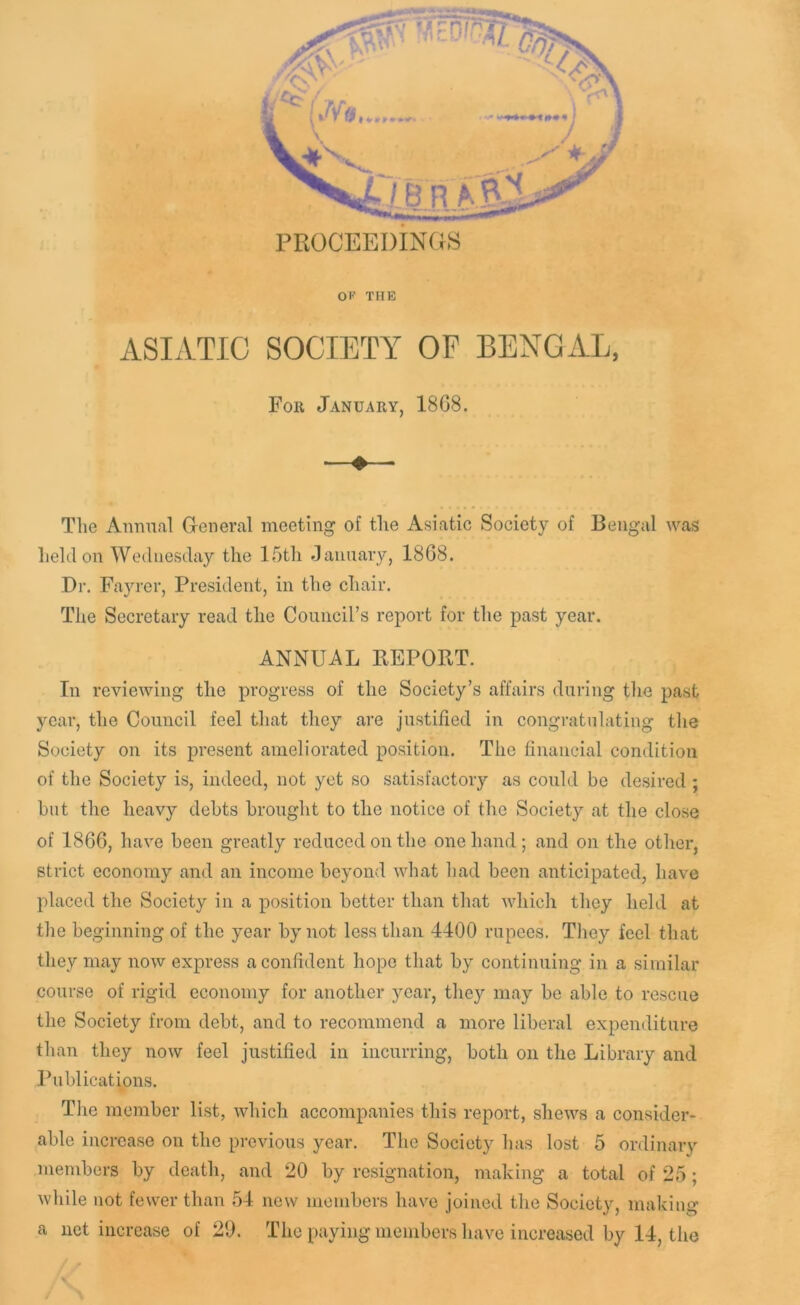 PROCEEDINGS OF THE ASLVTIC SOCIETY OF BENGxiL, For January, 18G8. The Annual G-eneral meeting of the Asiatic Society of Bengal was held on Wednesday the 15th January, 18G8. Dr. Fayrer, President, in the chair. The Secretary read the Council’s report for the past year. ANNUAL REPORT. In reviewing the progress of the Society’s affairs during the past year, the Council feel that they are justified in congratulating the Society on its present ameliorated position. The financial condition of the Society is, indeed, not yet so satisfactory as could be desired ; but the heavy debts brought to the notice of the Society at the close of 18G6, have been greatly reduced on the one hand ; and on the other, strict economy and an income beyond what had been anticipated, have placed the Society in a position better than that which they held at the beginning of the year by not less than 4400 rupees. They feel that they may now express a confident hope that by continuing in a similar course of rigid economy for another year, they may be able to rescue the Society from debt, and to recommend a more liberal expenditure than they now feel justified in incurring, both on the Library and Publicatmns. The member list, which accompanies this report, shews a consider- able increase on the previous year. The Society has lost 5 ordinary members by death, and 20 by resignation, making a total of 25; while not fewer than 54 new members have joined the Society, making a net increase of 20. The paying members have increased by 14, the