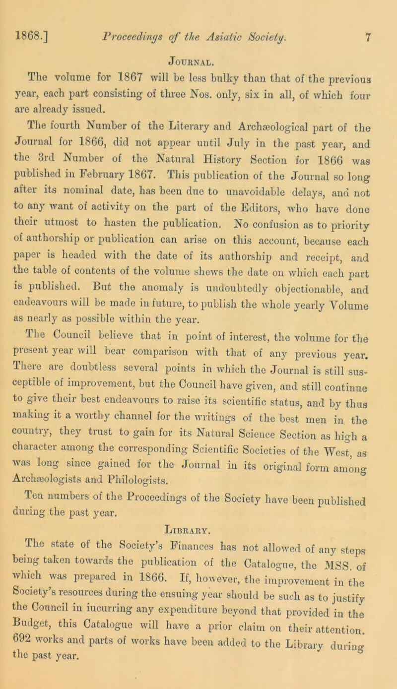 Journal. The volume for 1867 will he less bulky than that of the previous year, each part consisting of three Nos. only, six in all, of which four are already issued. The fourth Number of the Literary and Archaeological part of the Journal for 1866, did not appear until July in the past year, and the 3rd Number of the Natural History Section for 1866 was published in February 1867. This publication of the Journal so long after its nominal date, has been due to unavoidable delays, and not to any want of activity on the part of the Editors, who have done their utmost to hasten the publication. No confusion as to priority of authorship or publication can arise on this account, because each paper is headed with the date of its authorship and receipt, and the table of contents of the volume shews the date on which each part is published. But the anomaly is undoubtedly objectionable, and endeavours will be made in future, to publish the whole yearly Volume as nearly as possible within the year. The Council believe that in point of interest, the volume for the present year Avill bear comparison with that of any previous year. There are doubtless several points in which the Journal is still sus- ceptible of improvement, but the Council have given, and still continue to give their best endeavours to raise its scientific status, and by thus making it a worthy channel for the writings of the best men in the country, they trust to gain for its Natural Science Section as high a character among the corresponding Scientific Societies of the West, as was long since gained for the Journal in its original form among Arclneologists and Philologists. Ten numbers of the Proceedings of the Society have been published during the past year. Library. The state of the Society’s Finances has not allowed of any steps being taken towards the publication of the Catalogue, the MSS of whidi was prepared hi 1866. If, however, the improvement in the Society’s resources during the ensuing year should be such as to justify the Council in incurring any expenditure beyond that provided in the Budget, this Catalogue will have a prior claim on their attention. 692 w'orks and parts of works have been added to the Library durino- the past year. ^