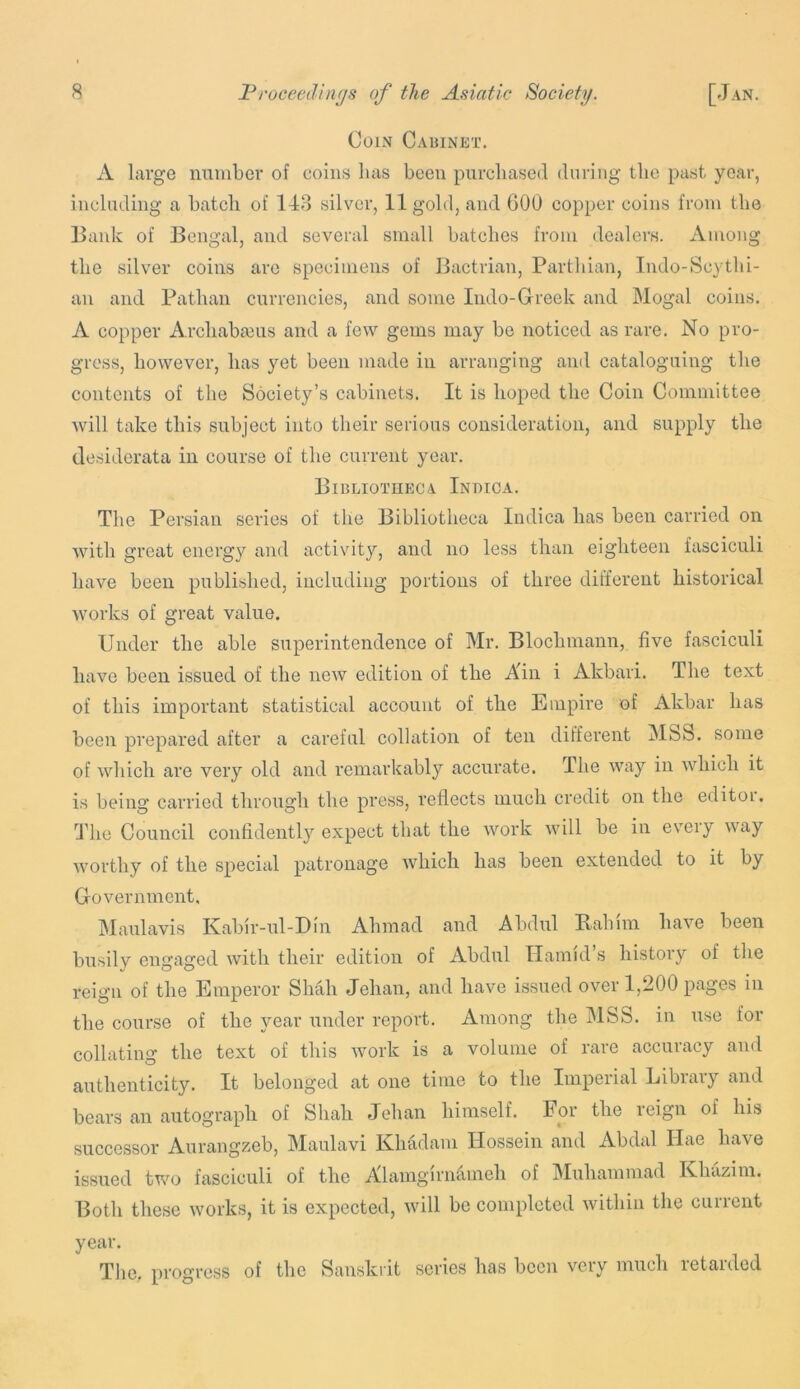 Coin Cauinet. A large mmiber of coins lias been piircliased during tlie past year, including a batch of 148 silver, 11 gold, and 60U copper coins from the Bank of Bengal, and several small batches from dealers. Among the silver coins are specimens of Bactrian, Parthian, Indo-Scythi- an and Pathan currencies, and some Indo-Grreek and Mogal coins. A copper Archabceus and a few gems may be noticed as rare. No pro- gress, however, has yet been made in arranging and cataloguing the contents of the Society’s cabinets. It is hoped the Coin Committee will take this subject into their serious consideration, and supply the desiderata in course of the current year. Bibliotheca Indica. Tlie Persian series of the Bibliotheca Indica has been carried on with great energy and activity, and no less than eighteen fasciculi have been published, including portions of three different historical works of great value. Under the able superintendence of Mr. Blochmann, five fasciculi have been issued of the new edition of the Ain i Akbari. The text of this important statistical account of the Empire of Akbar has been prepared after a careful collation of ten different MSS. some of which are very old and remarkably accurate. The way in which it is being carried through the press, reflects much credit on the editor. The Council confidently expect that the work will be in every way worthy of the special patronage which has been extended to it by Government. IMaulavis Kabir-ul-Bin Ahmad and Abdul Babim have been busilv engaged with their edition of Abdul Hamid’s history of the reign of the Emperor Shah Jehan, and have issued over 1,200 pages in the course of the year under report. Among the MSS. in use for collating the text of this work is a volume of rare accuracy and authenticity. It belonged at one time to the Imperial Library and bears an autograph of Shah Jehan himself. For the leign of his successor Aurangzeb, Maulavi Khadam Hossein and Abdal Ilae have issued two fasciculi of the Alamgirn^meh of Muhammad Khazim. Both these works, it is expected, will be completed within the current year. The. progress of the Sanskrit series has been very much retarded