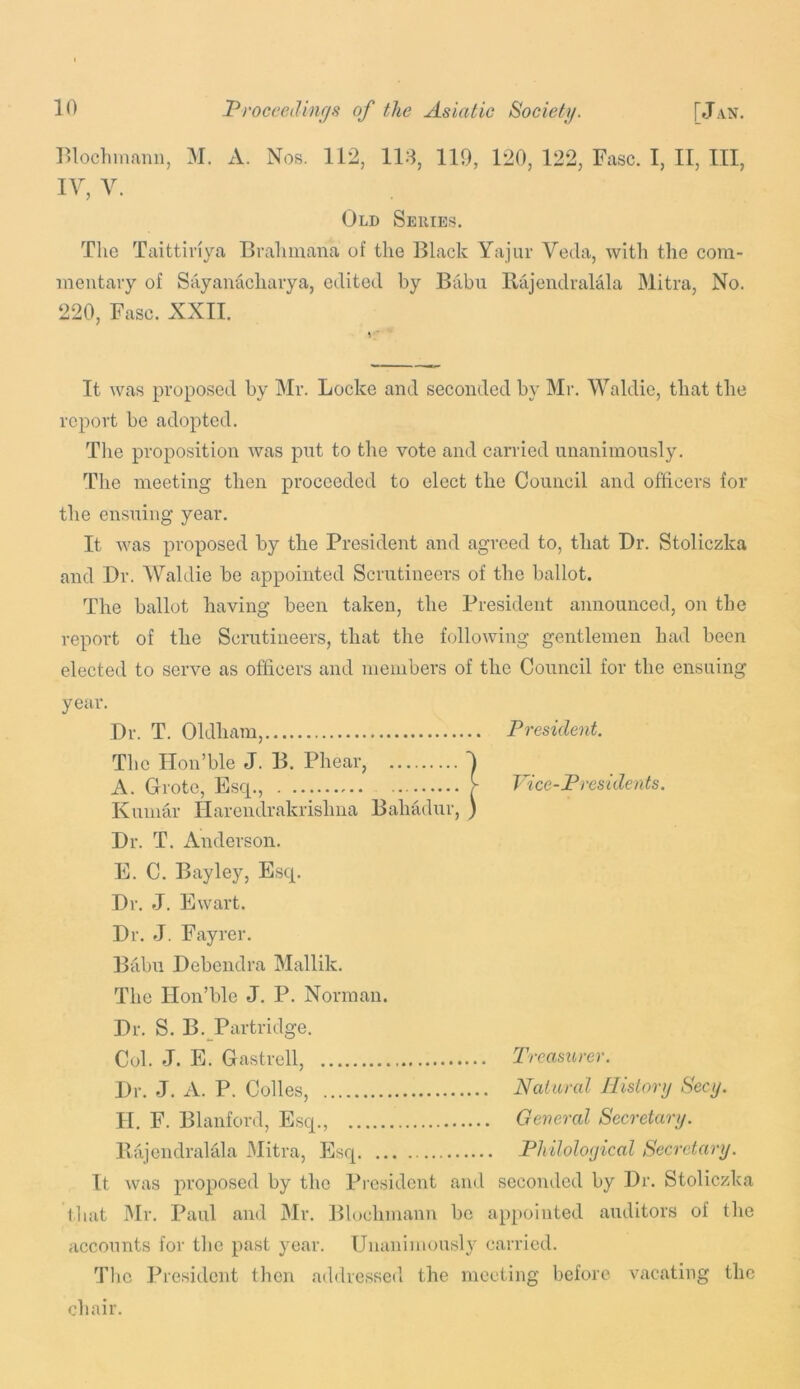 Old Series. The Taittiriya Brahmana of the Black Yajur Veda, with the cora- ineutavy of Sayanuchaiya, edited by Babu Rajendralala Mitra, No. It was proposed by Mr. Locke and seconded by Mr. Waldie, that the report be adopted. Tlie proposition was pnt to the vote and carried unanimously. the ensuing year. It was proposed by the President and agreed to, that Dr. Stoliczka and Dr. Waldie be appointed Scrutineers of the ballot. The ballot having been taken, the President announced, on the report of the Scrutineers, that the following gentlemen had been elected to serve as officers and members of the Council for the ensuing year. Dr. T. Oldham, President. Kumar Ilarendrakrishua Bahadur, Dr. T. Anderson. E. C. Bayley, Escp Dr. J. Ewart. Dr. J. Fayrer. Babu Debendra Mallik. The Ilon’ble J. P. Norman. Dr. S. B. Partridge. Col. J. E. Gastrell, Treasurer. Dr. J. A. P. Codes, Natural Jlislorij Secy. II. F. Blanford, Esq., General Secretary. Ilajendralala Mitra, Esq Philological Secretary. It was proposed by the President and seconded by Dr. Stoliczka that Mr. Paul and Mr. Blochmann be appointed auditors of the accounts for the pa.st year. Unanimously carried. The President then addressed the meeting before vacating the chair. 220, Fasc. XXII. The meeting then proceeded to elect the Council and officers for The Ilon’ble J. B. Phear, A. Grote, Esq.,