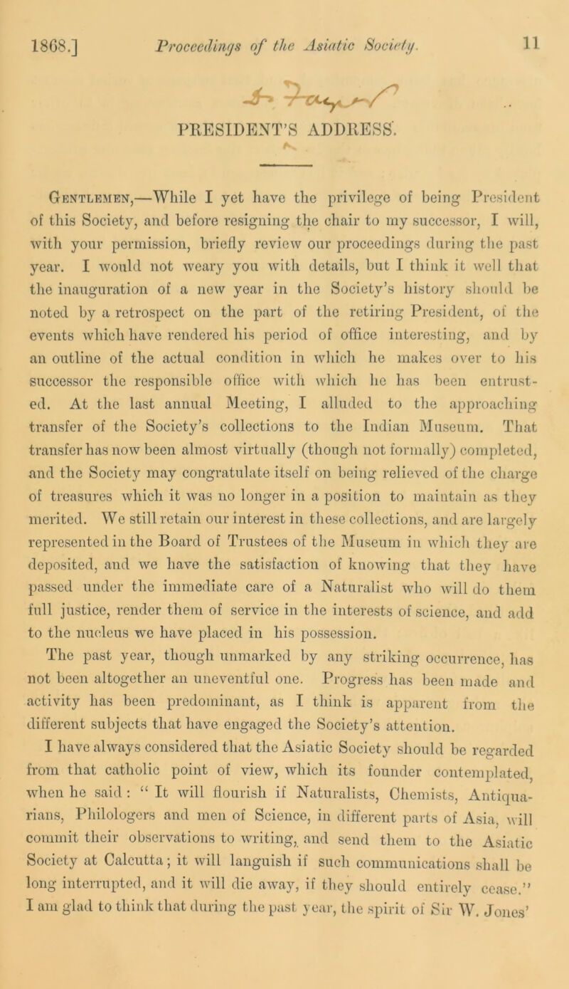 PRESIDENT’S ADDRESS. Gentlemen,—While I yet have the privilege of being President of this Society, and before resigning the chair to my successor, I will, with your permission, briefly review our proceedings during tlie past year. I would not weary you with details, but I tliink it well that the inauguration of a now year in the Society’s history should be noted by a retrospect on the part of the retiring President, of the events which have rendered his period of office interesting, and by an outline of the actual condition in which he makes over to his successor the responsible office with which he has been entrust- ed. At the last annual Meeting, I alluded to the approaching transfer of the Society’s collections to the Indian Museum. That transfer has now been almost virtually (though not formally) completed, and the Society may congratulate itself on being relieved of the charge of treasures which it was no longer in a position to maintain as they merited. We still retain our interest in these collections, and are largely represented in the Board of Trustees of the Museum in which they are deposited, and we have the satisfaction of knowing that they have passed under the immediate care of a Naturalist who will do them full justice, render them of service in the interests of science, and add to the nucleus we have placed in his possession. The past year, though unmarked by any striking occurrence, has not been altogether an uneventful one. Progress has been made and activity has been predominant, as I think is apparent from the different subjects that have engaged the Society’s attention. I have always considered that the Asiatic Society should be regarded from that catholic point of view, which its founder contemplated, when he said ; “ It will flourish if Naturalists, Chemists, Antiqua- rians, Philologers and men of Science, in different parts of Asia, will commit their observations to writing, and send them to the Asiatic Society at Calcutta; it will languish if such communications shall be long interrupted, and it will die away, if they should entirely cease.” I am glad to think that during the past year, the spirit of Sir W. Jones’