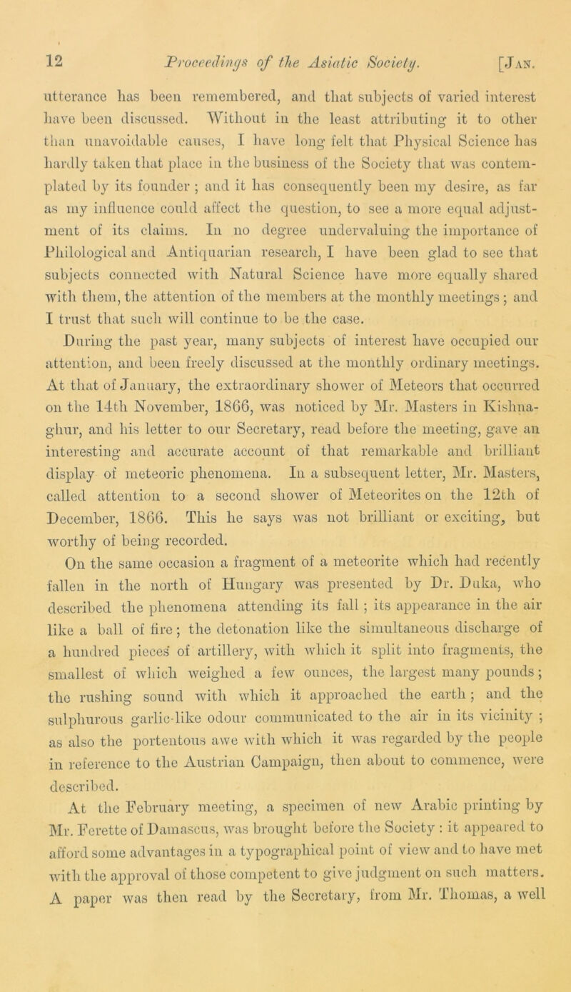 utterance has been remembered, and that subjects of varied interest liave been discussed. Without in tlie least attributing it to other than unavoidable causes, I have long felt that Physical Science has hardly taken that place in the business of the Society that was contem- plated by its founder ; and it has consequently been my desire, as far as my influence could affect the question, to see a more equal adjust- ment of its claims. In no degree undervaluing the importance of Pliilological and Antiquarian research, I have been glad to see that subjects connected with Natural Science have more equally shared with them, the attention of the members at the monthly meetings ; and I trust that such will continue to be the case. During the past year, many subjects of interest have occupied our attention, and been freely discussed at the monthly ordinary meetings. At that of January, the extraordinary shower of Bleteors that occurred on the 14th November, 18G6, was noticed by Mr. Masters in Kishna- ghur, and his letter to our Secretary, read before the meeting, gave an interesting and accurate account of that remarkable and brilliant display of meteoric phenomena. In a subsequent letter, IMr. Masters, called attention to a second shower of Meteorites on the 12th of December, 18G6. This he says was not brilliant or exciting, but worthy of being recorded. On the same occasion a fragment of a meteorite which had recently fallen in the north of Hungary was presented by Dr. Duka, who described the phenomena attending its fall; its appearance in the air like a ball of fire; the detonation like the simultaneous discharge of a hundred pieces of artillery, with which it split into fragments, the smallest of which weighed a few ounces, the largest many pounds; the rushing sound with which it approached the earth; and the sulphurous garlic-like odour coinmunicated to the air in its vicinity ; as also the portentous awe with which it was regarded by the people in reference to the Austrian Campaign, then about to commence, were described. At the February meeting, a specimen of new Arabic printing by Mr. Ferette of Damascus, was brought before the Society : it appeared to afford some advantages in a typographical point of view and to have met with the approval of those competent to give judgment on such matters. A paper was then read by the Secretary, from Mr. Thomas, a well