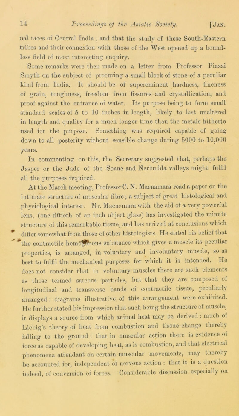 iial races of Central India; and that tlio study of these South-Eastern tribes and tlieir connexion with those of the West opened up a bound- less field of most interesting enquiry. Some remarks were then made on a letter from Professor Piazzi Smyth on the subject of procuring a small block of stone of a peculiar kind from India. It should be of supereminent hardness, fineness of grain, toughness, freedom from fissures and ciystallization, and proof against the entrance of water. Its purpose being to form small standard scales of 5 to 10 inches in length, likely to last unaltered in length and quality for a much longer time than the metals hitherto used for the purpose. Something was required capable of going down to all posterity without sensible change during 5000 to 10,000 years. In commenting on this, the Secretary suggested that, perhaps the Jasper or the Jade of the Soane and Nerbudda valleys might fulfil all the purposes required. At the March meeting, Professor C. N, Macnamara read a paper on the intimate structure of muscular fibre; a subject of great histological and physiological interest. Mr. Macnnmara with the aid of a very powerful lens, (one-fiftieth of an inch object glass) has investigated the minute structure of this remarkable tissue, and has arrived at conclusions which differ somewhat from those of other histologists. He stated his belief that ^the contractile homo^jfeious substance which gives a muscle its peculiar properties, is arranged, in voluntary and involuntary muscle, so as best to fulfil the mechanical purposes for which it is intended. He does not consider that in voluntary muscles there are such elements as those termed sarcous particles, but that they are composed of longitudinal and transverse bands of contractile tissue, peculiarly arranged : diagrams illustrative of this arrangement were exhibited, lie further stated his impression that such being the structure of muscle, it displays a source from which animal heat may be derived : much of Liebig’s theory of heat from combustion and tissue-change thereby falling to the ground ; that in muscular action there is evidence of force as capable of developing heat, as is combustion, and that electrical phenomena attendant on certain muscular movements, may thereby be accounted for, independent of nervous action ; that it is a question indeed, of conversion of forces. Consi<lorable discussion especially on