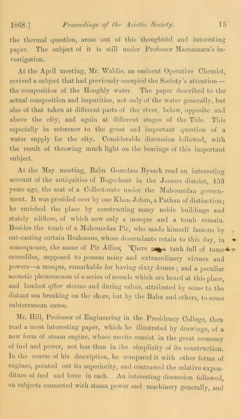 ms.] tlie thermal question, arose out of this tliouglitful and interesting paper. Tlie subject of it is still under Professor Maenaniara’s in- vestigation. At the Apiil meeting, Mr. Waldie, an eminent Operative Chemist, revived a subject that had previously occupied the Society’s attention— the composition of the Ilooghly water. The paper described to the actual composition and impurities, not oidy of the water generally, hut also of that taken at different parts of the river, below, opposite and above the city, and again at different stages of the Ih'de. This especially in reference to the great and important question of a water supply for the city. Considerable discussion followed, with the result of throwing much light on the bearings of this important subject. At the May meeting, Babu Gourdass Bysack read an interesting account of the antiquities of Bagerhaut in the Jessore district, 450 years ago, the seat of a Collectorate under the Mahomedan govern- ment. It was presided over by one Khan Jehan, a Pathan of distinction; he enriched the place by constructing many noble buildings and stately edifices, of which now only a mosque and a tomb remain. Besides the tomb of a Mahomedan Pir, who made himself famous by out-casting certain Brahmans, whose descendants retain to this day, in ♦ consequence, the name of Pir Allies; ^here tank full of tame^c»- crocodiles, supposed to possess many and extraordinary virtues and powers—a mosque, remarkable for having sixty domes ; and a peculiar acoustic phenomenon of a series of sounds which are heard at this place, and loudest after storms and during calms, attributed by some to the distant sea breaking on the shore, but by the Babu and others, to some subterranean cause. Mr. Hill, Professor of Engineering in the Presidency College, then read a most interesting paper, which he illustrated by drawings, of a new form of steam engine, whose merits consist in the great economy of fuel and power, not less than in the simplicity of its construction. In the course of his description, he compared it with other forms of engines, pointed out its superiority, and contrasted the relative expen- diture of fuel and force in each. An interesting discussion followed, on subjects connected with steam power and machinery gencrallv, and