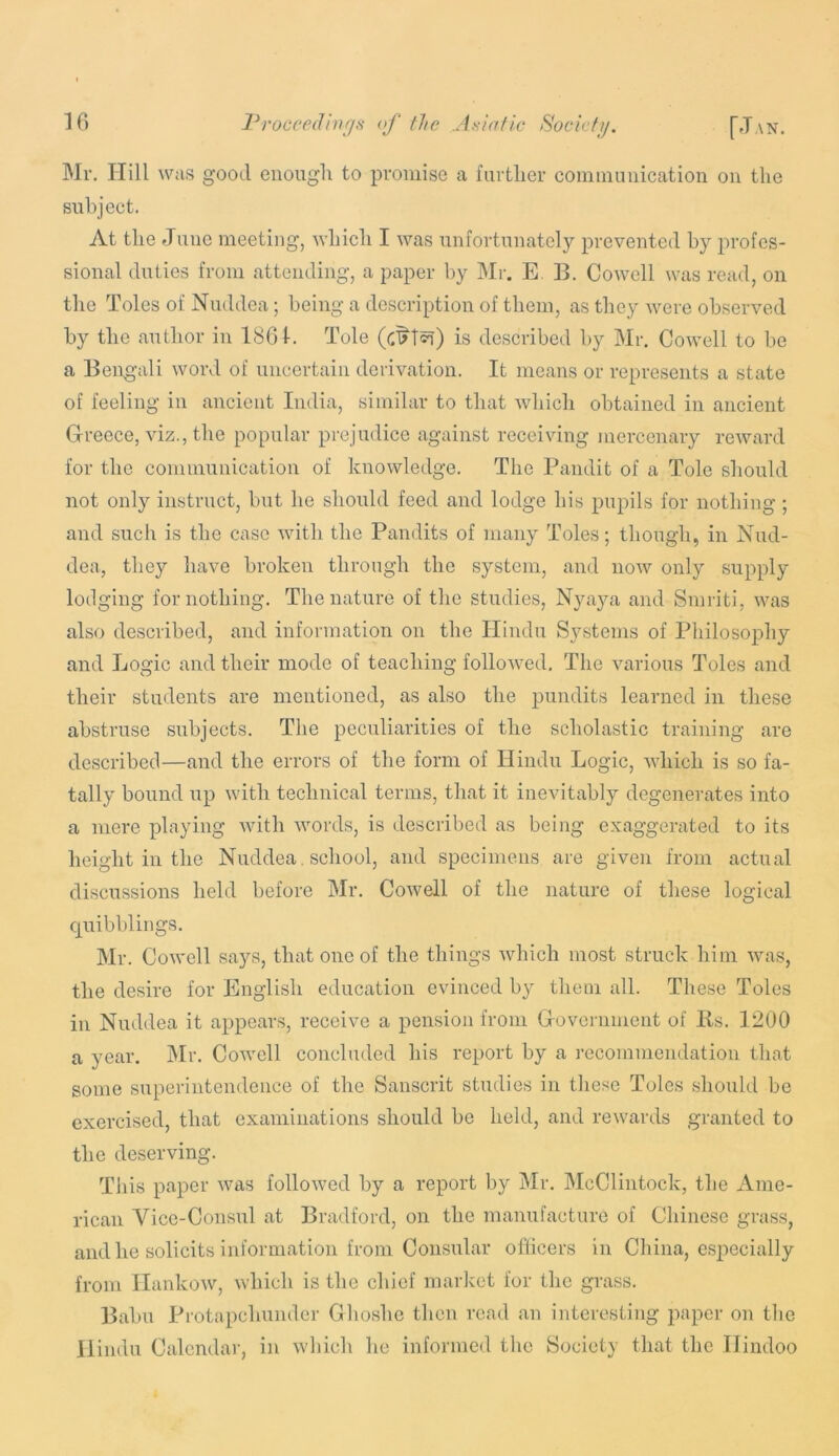 Mr. Hill Wcis good enough to promise a further coininnuication ou the subject. At the June meeting, which I Avas unfortunately prevented by profes- sional duties from attending, a paper by Mr. E. B. CoAvell was read, on the Toles of Nuddea; being a description of them, as they were observed by the author in 1861. Tole (c^^Tcn) is described by Mr. Cowell to be a Bengali word of uncertain derivation. It means or represents a state of feeling in ancient India, similar to that Avhich obtained in ancient Greece, viz., the popular prejudice against receiving mercenary reAvard for the communication of knoAvledge. The Pandit of a Tole should not only instruct, but he should feed and lodge his pupils for nothing ; and such is the case Avith the Pandits of many Toles; though, in Nud- dea, they have broken through the system, and uoav only supply lodging for nothing. The nature of the studies, Nyaya and Sinriti, Avas also described, and information on the Hindu Systems of PhilosojAhy and Logic and their mode of teaching folloAved. The various Toles and their students are mentioned, as also the pundits learned in these abstruse subjects. The peculiarities of the scholastic training are described—and the errors of the form of Hindu Logic, Avhich is so fa- tally bound up AA’ith technical terms, that it inevitably degenerates into a mere playing Avith Avords, is described as being exaggerated to its height in the Nuddea, school, and specimens are given from actual discussions held before Mr. CoAvell of the nature of these logical quibblings. Mr. CoAvell says, that one of the things Avhich most struck him Avas, the desire for English education evinced by them all. These Toles in Nuddea it appears, receive a pension from Government of Bs. 1200 a year. jMr. CoAvell concluded his report by a recommendation that some superintendence of the Sanscrit studios in these Toles should be exercised, that examinations should be held, and reAvards granted to the deserving. This paper Avas folloAved by a report by Mr. McClintock, the iVme- rican Vice-Consul at Bradford, on the manufacture of Chinese grass, and he solicits information from Consular ofiicers in China, especially from IlankoAV, AAdiich is the chief market for the grass. Babu Protapehunder Ghoshe then read an interesting paper on the Hindu Calendai-, in AAdiich he informed the Society that the Hindoo