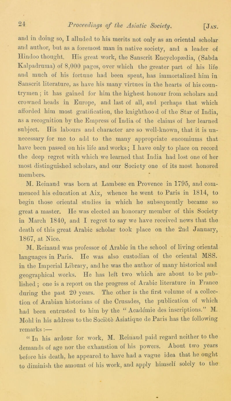 and in doing so, I alluded to liis merits not only as an oriental scholar and author, but as a foremost man in native society, and a leader of n loo thought, His great work, the Sanscrit Encyclopaedia, (Sabcla Ivalpadruma) of 8,000 pages, over which the greater part of his life and much of his fortune had been spent, has immortalized him in Sanscrit literature, as have his many virtues in the hearts of his coun- trymen ; it has gained for him the highest honour from scholars and crowned heads in Europe, and last of all, and perhaps that which afforded him most gratification, the knighthood of the Star of India, as a recognition by the Empress of India of the claims of her learned subject, tiis labours and character are so well-known, that it is un- necessary for me to add to the many appropriate encomiums that have been j^assed on his life and works; I have only to place on record the deep regret with which we learned that India had lost one of her most distinguished scholars, and our Society one of its most honored members. M. Reinaud was born at Lambesc en Provence in 1795, and com- menced his education at Aix, whence he went to Paris in 1814, to begin those oriental studies in which he subsequently became so great a master. He was elected an honorary member of this Society in March 1840, and I regret to say we have received news that the death of this great Arabic scholar took place on the 2nd January, 1867, at Nice. M. Reinaud was professor of Arabic in the school of living oriental languages in Paris. He was also custodian of the oriental MSS. in the Imperial Library, and he was the author of many historical and geographical works. He has left two which are about to be pub- lished ; one is a report on the progress of Arabic literature in France during the past 20 years. The other is the first volume of a collec- tion of Arabian historians of the Crusades, the publication of which had been entrusted to him by the “ Academie des inscriptions.” M. Mold in his address to the Societe Asiatique de Paris has the following remarks:— “ In his ardour for work, M. Reinaud paid regard neither to the demands of age nor the exhaustion of his powers. About two years before his death, he appeared to have had a vague idea that he ought to diminish the amount of liis work, and apply himself solely to tlie