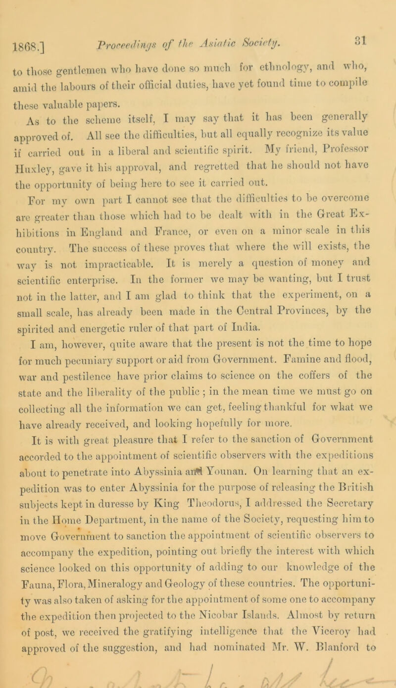 18(38.] Proreedinijs of llio Asiafic Socirfij. ol to tlio.se gentlemen who have done so much for ethnology, and who, amid the labours of their official duties, have yet found time to compde these valuable papers. As to the scheme itself, I may say that it has been generally approved of. All see the difficulties, hut all equally recognize its value if carried out in a liberal and scientific spirit. My friend. Professor Huxley, gave it his approval, and regretted that he should not have the opportunity of being here to see it carried out. For my own part I cannot see that the difficulties to be overcome are greater than those which had to be dealt with in the Great Ex- hibitions in England and France, or even on a minor scale in this country. The success of these proves that Avhere the will exists, the way is not impracticable. It is merely a question of money and scientific enterprise. In the former we may be wanting, but I trust not ill the latter, ami I am glad to think that the experiment, on a small scale, has already been made in the Central Provinces, by the spirited and energetic ruler of that part of India. I am, however, quite aware that the pre,sent is not the time to hope for much pecuniary support or aid from Government. Famine and flood, war and pestilence have prior claims to science on the coffers of the state and the liberality of the public ; in the mean time we must go on collecting all the information we can get, feeling thankful for what we have already received, and looking hopefully for more. It is with great pleasure that I refer to the sanction of Government accorded to the appointment of scientific observers with the expeditions about to penetrate into Abyssinia an^ Yoiinaii. On learning that an ex- pedition was to enter Abyssinia for the purpose of releasing the liritish subjects kept in duresse by King Theodorus, I addressed the Secretary in the Home Department, in the name of the Society, requesting him to move Government to sanction the appointment of scientific observers to accompany the expedition, pointing out briefly the interest with which science looked on this opportunity of adding to our knowledge of the Fauna, Flora, Mineralogy and Geology of the.se countries. The opportuni- ty was also taken of asking for the appointment of some one to accompany the expedition then projected to the Nicobar Islands. Almost by return of post, we received the gratifying intelligence that the Viceroy had approved of the suggestion, and had nominated iMr. W. Dlanford to