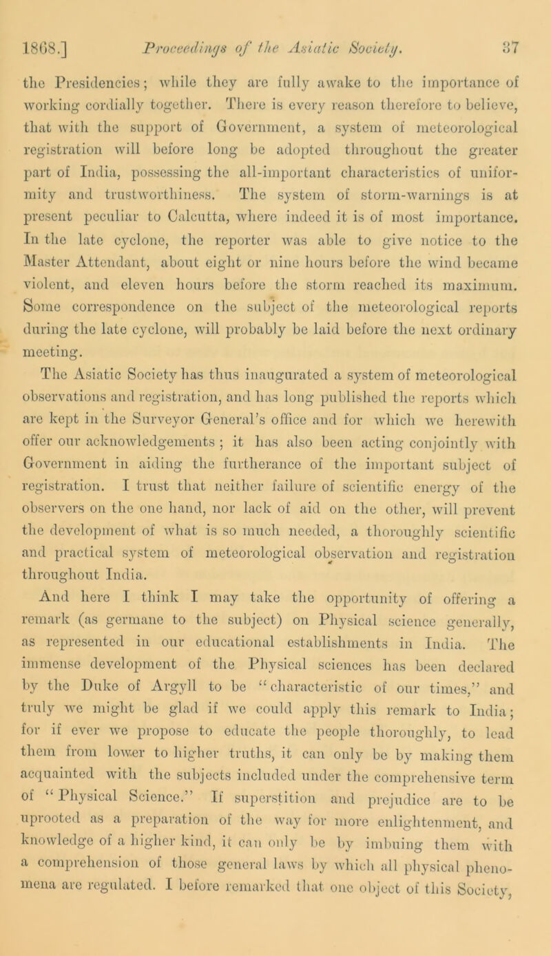 the Presidencies; while they are fully awake to the importance of working cordially together. There is every reason tlierefore to believe, that with the su])port of Government, a system of ineteorological registration will before long be adopted throughout the greater part of India, possessing the all-important characteristics of unifor- mity and trustworthiness. The system of storm-warnings is at present peculiar to Calcutta, where indeed it is of most importance. In the late cyclone, the reporter was able to give notice to the Master Attendant, about eight or nine hours before the wind became violent, and eleven hours before the storm reached its maximum. Some correspondence on the subject of the meteorological re})orts during tlie late cyclone, will probably be laid before the next ordinary meeting. The Asiatic Society has thus inaugurated a system of meteorological observations and registration, and lias long published the reports which are kept in the Surveyor General’s office and for which we herewith offer our acknowledgements ; it has also been acting conjointly with Government in aiding the furtherance of the important subject of registration. I trust that neither failure of scientific energy of the observers on the one hand, nor lack of aid on the other, will prevent the development of what is so much needed, a thoroughly scientific and practical system of meteorological observation and registration throughout India. And here I think I may take the opportunity of offering a remark (as germane to the subject) on Physical .science generally, as represented in our educational establishments in India. The immense development of the Physical sciences has been declared by the Duke of Argyll to be “characteristic of our times,” and truly we might be glad if we could apply this remark to India; for if ever we propose to educate the people thoroughly, to lead them from lower to higher truths, it can only be by making them acquainted with the subjects included under the comprehensive term of “ Physical Science.” If superstition and prejudice are to be uprooted as a preparation of the way for more enlightenment, and knowledge of a liigher kind, it can only be by imbuing them with a comprehension of those general laws by which all physical pheno- mena are regulated. I before remarked that one object of this Society,