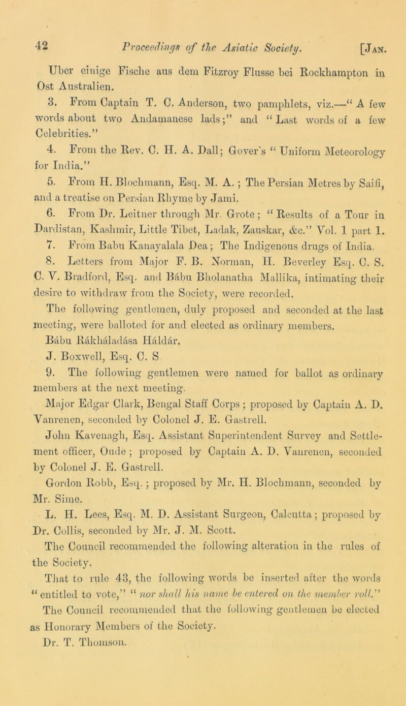 Uber einige Fisclie aus clem Fitzroy Flusse bei Rockliampton in Ost Australien. 3. From Captain T. C. Anderson, two pamphlets, viz.—“ A few words about two Aiidanianese lads;” and “Last words of a few Celebrities.” 4. From the Rev. C. H. A, Dali; Gover’s “ Uniform Meteorology for India.” 5. From H. Blochmann, Esq. M. A. ; The Persian Metres by Saifi, and a treatise on Persian Rhyme by Jami. 6. From Dr. Leit ner through Mr. Grote; “ Results of a Tour in Dardistan, Kashmir, Little Tibet, Ladak, Zauskar, &c.” Vol. 1 part 1. 7. From Babu Kanayalala Dea; The Indigenous drugs of India. 8. Letters from Major F. B. Norman, H. Beverley Esq. C. S. C. V. Bradford, E.sq. and Baber Bholanatha Mallika, intimating their desire to withdraw from the Society, were recorded. The following gentlemen, duly proposed and seconded at the last meeting, were balloted for and elected as ordinary members. Babu Ilakhaladasa Haidar. J. Boxwell, Esq. C. S 9. The following gentlemen were named for ballot as ordinary members at the next meeting. Major Edgar Clark, Bengal Staff Corps ; proposed by Captain A. D. Vanrenen, seconded by Colonel J. E. Gastrell. John Kavenagh, Esq. Assistant Superintendent Survey and Settle- ment officer, Oude ; proposed by Captain A. D. Vanrenen, seconded by Colonel J. E. Gastrell. Gordon Robb, Esep ; proposed by Mr. H. Blochmann, seconded by Mr. Sime. L. II. Lees, Esq. M. D. Assistant Surgeon, Calcutta; proposed by Dr. Collis, seconded by Mr. J. M. Scott. The Council recommended the following alteration in the rules of the Society. Tliat to rule 43, the following words be inserted after the words “entitled to vote,” “ nor shall his name he entered on the member roll.'’' The Council recommended that the following gentlemen be elected as Honorary Members of the Society. Dr. T. Thomson.