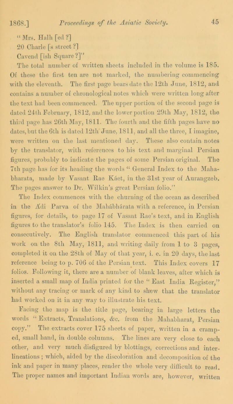 “ ms. Halil [ed ?] 20 Cluirle [s street ?1 Cavend [isli Square ?]” Tlie total niiinber of written sheets included in the volume is 185. Of these the first ten are not marked, the nuiaheriug commencing with the eleventh. The first page bears date the 12th Juno, 1812, and contains a number of chronological notes which were written long after the text had been commenced. The upper portion of the second page is dated 24th February, 1812, and the lower portion 29th May, 1812, the third page has 20th May, 1811. The fourth and the fifth pages have no dates,but the Gth is dated 12th'June, 1811, and all the three, I imagine, were written on the last mentioned day. These also contain notes hy the translator, with references to his text and marginal Persian figures, probably to indicate the pages of some Persian original. The 7th page has for its heading the words “ General Index to the Maha- bharata, made by Vasant Ilae Kaet, in the 31st year of Aurangzeb. The pages answer to Dr. Wilkin’s great Persian folio.” The Index commences with the churning of the ocean as described in the Adi Parva of the Mahabharata with a reference, in Persian figures, for details, to page 17 of Vasant llae’s text, and in English figures to the translator’s fcdio 145. The Index is then carried on consecutively. The English translator commenced this part of his work on the 8th May, 1811, and writing daily from 1 to 3 pages, completed it on the 28th of May of that year, i. e. in 20 days, the last reference being to p. 70G of the Persian text. This Index corners 17 folios. Following it, there are a number of blank leaves, after wliicli is inserted a small map of India printed for the “ East India Register,” without any tracing or mark of any kind to slinw that the translator had worked on it in any way to illustrate his text. Facing the map is the title page, bearing in large letters the words “ Extracts, Translations, &c. from the Mahabharat, Persian copy.” The extracts cover 175 sheets of paper, written in a cramp- ed, small hand, in double columns. The lines are very close to each other, and very much disfigured by blottings, corrections and inter- lineations ; which, aided by the discoloration and decomposition of the ink and paper in many places, render the whole very difficult to read. The proper names and important Indian words are, however, written