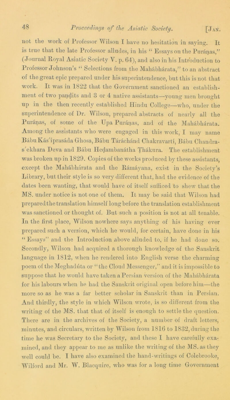 not the work of Professor ^\ilson I liave no hesitation in saying. It is true that the late Professor alliules, in his “ Essays on the Ptiriinas,” (Journal Royal Asiatic Society V. p. G4), and also in his Introduction to Professor Johnson’s “ Selections from the Mahabharata,” to an abstract of the great epic prepared under his superintendence, but this is not that work. It was in 1822 that the Government sanctioned an establish- ment of two pandits and 3 or 4 native assistants—young men brought up in the then recently established Ilindn College—who, under the superintendence of Dr. Wilson, prepared abstracts of nearly all the Puranas, of some of the Upa Puranas, and of the Mahabharata. Among the assistants who were engaged in this work, I may name BabuKasJprasada Ghosa,Babu Tarachand Chakravarti, Babu Chandra- s'ekhara Deva and Babu Ilcdambanatha Thakiira. The establishment was broken up in 1829. Copies of the works produced by these assistants, except the Mahabharata and the Ramayana, exist in the Society’s Library, but their style is so very different that, had the evidence of the dates been wanting, that would have of itself sufficed to shew that the MS. under notice is not one of them. It may be said that Wilson had prepared the translation himself long before the trainslation establishment was sanctioned or thought of. But such a position is not at all tenable. In the first place, Wilson nowhere says anything of his having ever prepared such a version, which he would, for certain, have done in his “ Essays” and the Introduction above alluded to, if he had done so. Secondly, AVilson had acquired a thorough knowledge of the Sanskrit language in 1812, when he rendered into English verse the charming poem of thoMeghadiita or “the Cloud Alessenger,’' and it is imjmssible to suppose that he would have taken aPei'sian version of the Mahabharata for his labours when he had the Sanskrit original open before him—the more so as he Avas a far better scholar in Sanskrit than in Persian. And thirdly, the style in which Wilson wrote, is so different from the writing of the MS. that that of itself is enough to settle the question. There are in the archives of the Society, a number of draft letters, minutes, and circulars, Avritten by AVilson from 1810 to 1832, during the time he AA'as Secretary to the Society, and these I haAm carefully exa- mined, and they appear to mo as unlike the Avriting of the AIS. as they AA'cll could be. I have also examined the hand-Avritings of Colebrooke, AATlford and Air. AV. Blacquire, aa9io was for a long time Government