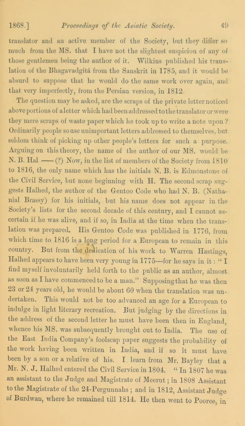 translator and an active member of the Society, but they differ so much from the 3IS. that I liave not the slightest suspicion of any of those gentlemen being the author of it. Wilkins published his trans- lation of the Bhagavadgita from the Sanskrit in 1785, and it -would be absurd to suppose that he would do the same work over again, and that very imperfectly, from the Persian version, in 1812. The question may be asked, are the scraps of the private letter noticed above portions of a letter which had been addressed to the translator or were they mere scraps of waste paper which he took up to Avrite a note upon V Ordinarily people so use unimportant letters addressed to themselves, but seldom think of picking up other people’s letters for such a purpose. Arguingon this theory, the name of the author of our MS. Avould be N. B. Hal (?) Noav, in the li,st of members of the Society from 1810 to 1816, the only name which has the initials N. B. is Edmonstone of the Civil Service, but none beginning Avith II. The second scrap sug- gests Halhed, the author of the Gentoo Code AAdio had N. B. (Natha- nial Brassy) for his initials, but his name does not appear in the Society’s lists for the second decade of this century, and I cannot as- certain if he Avas alive, and if so, in India at the time Avhen the trans- lation AA’as prepared. His Gentoo Code was published in 1776, from Avhich time to 1816 is a long period for a European to remain in this country. But from the dedication of his Avork to Warren Hastings, Halhed appears to have been very young in 1775—for he says in it: “ I find myself involuntarily held forth to the public as an author, almost as soon as I have commenced to be a man.” Supposingthat he Avas then 23 or 24 years old, he would be about 60 AAdien the translation Avas un- der taken. This AA'^ould not be too adA'anced an age for a Euro^rean to indulge in light literary recreation. But judging by the directions in the address of the second letter he must have been then in England O ) Avhence his MS. was subsequently brought out to India. The use of the East India Company’s foolscap paper suggests the probability of the Avork having been Avritten in India, and if so it must have been by a son or a relative of his. I. learn from Mr. Bayley that a Mr. N. J. Halhed entered the Civil Service in 1804. “ In 1807 he Avas an assistant to the Judge and Magistrate of Meerut; in 1808 Assistant to the Magistrate of the 24-Pergunnahs ; and in 1812, Assistant Judge of BurdAvan, where he remained till 1814. He then Avent to Pooree, in