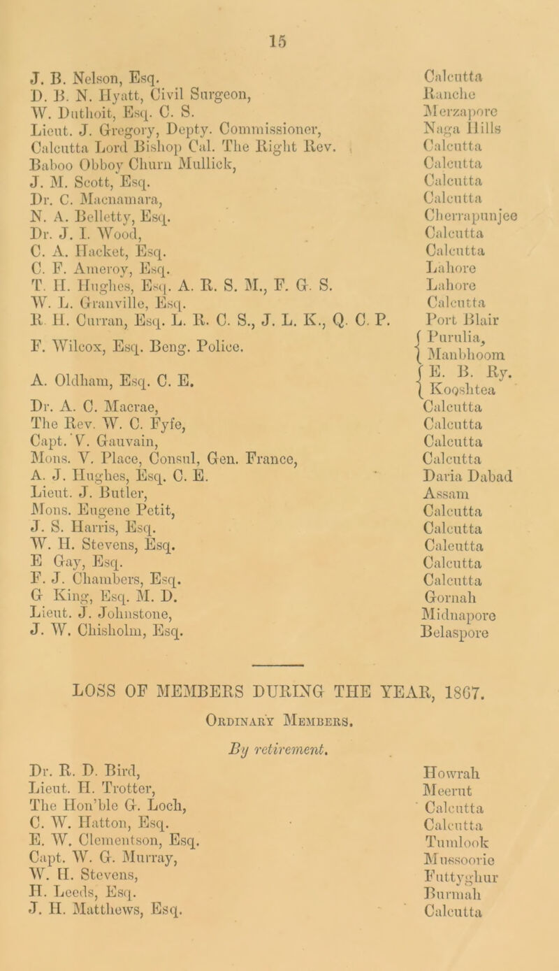 J. B. Nelson, Esq. D. B. N. Hyatt, Civil Surgeon, AV. Diithoit, Esq. C. S. Lieut. J. Gregory, Depty. Commissioner, Calcutta Lord Bishop Cal. The Bight Bev. , Baboo Obboy Churn Mullick, J. M. Scott, Esq. Dr. C. JMacnamara, N. A. Belletty, Esq. Dr. J. I. Wood, C. A. ITaeket, Esq. C. F. Ameroy, Esq. T. II. Hughes, Esq. A. B. S. M., F. G. S. AV. L. Granville, Esq. B 11. Curran, Esq. L. B. C. S., J. L. K., Q. C. P. F. AVilcox, Esq. Beng. Police. A. Oldham, Esq. C. E. Dr. A. C. Macrae, The Bev. AV. C. Fyfe, Capt. ’ V. Gauvain, Mons. V, Place, Consul, Gen. France, A. J. Hughes, Esq. C. E. Lieut. J. Butler, JMons. Eugene Petit, J. S. Harris, Esq. AA^. II. Stevens, Esq. E Gay, Esq. F. J. Chambers, Esq. G King, Esq. M. D. Lieut. J. Johnstone, J. AV. Chisholm, Esq. Calcutta Banche ]\1 erza])ore Naga Hills Calcutta Calcutta Calcutta Calcutta Clien-apunjee Calcutta Calcutta Jjahore Lahore Calcutta Port Blair ( Purulia, ( Manbhoom |E. B. By. I KoQshtea Calcutta Calcutta Calcutta Calcutta Daria Dabad Assam Calcutta Calcutta Calcutta Calcutta Calcutta Gornah Midnaporc Belaspore LOSS OF MEMBEBS DUBING THE YEAB, 18G7. OiiDiNARY Members, % retirement. Dr. B. D. Bird, Lieut. TT. Trotter, The Hon’ble G. Loch, C. AV. Hatton, Esq. Fj. AV. Clcmeutson, Esq. Capt. AV. G. Murray, AV. H. Stevens, IT. Leeds, Esq. Howrah Meerut Calcutta Calcutta Tumlook Mussoorio Futtyghur Burmah