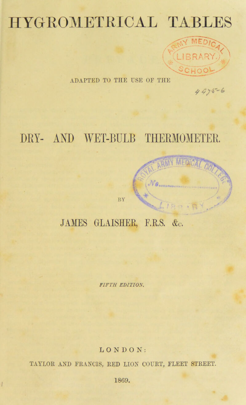 HYGEOMETRICAL TABLES ( aubrary)' ADAPTED TO THE USE OF THE c'CHOOY DRY- AND WET-BULB THERMOMETER. JAMES GLAISHEE, F.R.S. &c. FIFTH EDITION. LONDON: TAYLOR AND FRANCIS, RED LION COURT, FLEET STREET. 1869.