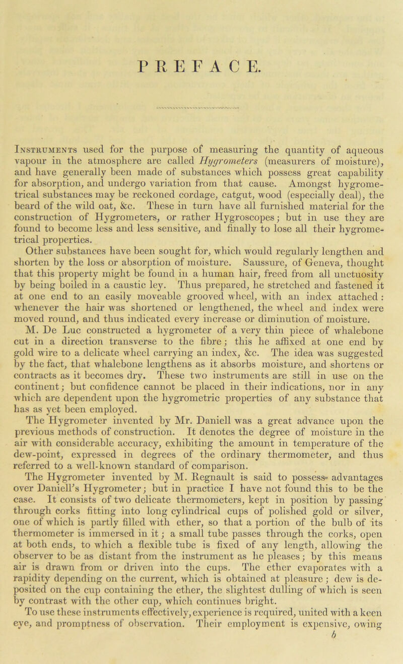 M E F A C E. Instruments used for the purpose of measuring the quantity of aqueous vapour in the atmosphere are called Hygrometers (measurers of moisture), and have generally been made of substances which possess great capability for absorption, and undergo variation from that cause. Amongst hygrome- trical substances may he reckoned cordage, catgut, wood (especially deal), the beard of the wild oat, &c. These in turn have all furnished material for the construction of Hygrometers, or rather Hygroscopes; but in use they are found to become less and less sensitive, and finally to lose all their hygrome- trical properties. Other substances have been sought for, which would regularly lengthen and shorten by the loss or absorption of moisture. Saussure, of Geneva, thought that this property might be found in a human hair, freed from all unctuosity by being boiled in a caustic ley. Thus prepared, he stretched and fastened it at one end to an easily moveable grooved wheel, with an index attached : whenever the hair’ was shortened or lengthened, the wheel and index were moved round, and thus indicated every increase or diminution of moisture. M. De Luc constructed a hygrometer of a very thin piece of whalebone cut in a direction transverse to the fibre; this he affixed at one end by gold wire to a delicate wheel carrying an index, &c. The idea was suggested by the fact, that whalebone lengthens as it absorbs moisture, and shortens or contracts as it becomes dry. These two instruments are still in use on the continent; but confidence cannot be placed in their indications, nor in any which are dependent upon the hygrometric properties of any substance that has as yet been employed. The Hygrometer invented by Mr. Daniell was a great advance upon the previous methods of construction. It denotes the degree of moisture in the air with considerable accuracy, exhibiting the amount in temperature of the dew-point, expressed in degrees of the ordinary thermometer, and thus referred to a well-known standard of comparison. The Hygrometer invented by M. Regnault is said to possess- advantages over DanielTs Hygrometer; but in practice I have not found this to be the case. It consists of two delicate thermometers, kept in position by passing through corks fitting into long cylindrical cups of polished gold or silver, one of which is partly filled with ether, so that a portion of the bulb of its thermometer is immersed in it; a small tube passes through the corks, open at both ends, to which a flexible tube is fixed of any length, allowing the observer to be as distant from the instrument as he pleases; by this means air is drawn from or driven into the cups. The ether evaporates with a rapidity depending on the current, which is obtained at pleasure; dew is de- posited on the cup containing the ether, the slightest dulling of which is seen by contrast with the other cup, which continues bright. To use these instruments effectively, experience is required, united with a keen eve, and promptness of observation. Their employment is expensive, owing b
