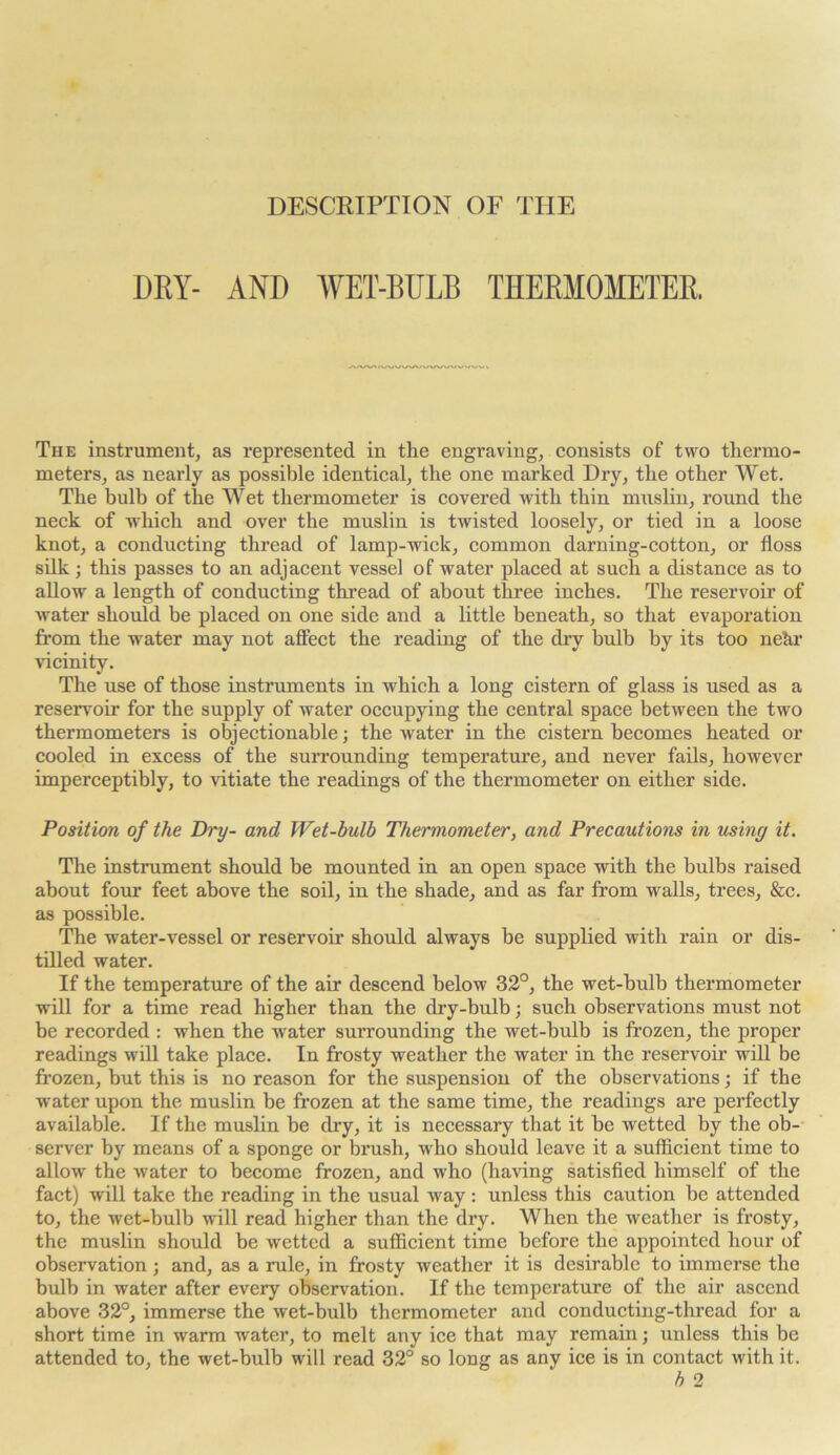 DESCRIPTION OF THE DRY- AND WET-BULB THERMOMETER. ^vAAA.SA/WWy WWA/WWWVVV The instrument, as represented in the engraving, consists of two thermo- meters, as nearly as possible identical, the one marked Dry, the other Wet. The bulb of the Wet thermometer is covered with thin muslin, round the neck of which and over the muslin is twisted loosely, or tied in a loose knot, a conducting thread of lamp-wick, common darning-cotton, or floss silk; this passes to an adjacent vessel of water placed at such a distance as to allow a length of conducting thread of about three inches. The reservoir of water should be placed on one side and a little beneath, so that evaporation from the water may not affect the reading of the dry bulb by its too nehr vicinity. The use of those instruments in which a long cistern of glass is used as a reservoir for the supply of water occupying the central space between the two thermometers is objectionable; the water in the cistern becomes heated or cooled in excess of the surrounding temperature, and never fails, however imperceptibly, to vitiate the readings of the thermometer on either side. Position of the Dry- and Wet-bulb Thermometer, and Precautions in using it. The instrument should be mounted in an open space with the bulbs raised about four feet above the soil, in the shade, and as far from walls, trees, &c. as possible. The water-vessel or reservoir should always be supplied with rain or dis- tilled water. If the temperature of the air descend below 32°, the wet-bulb thermometer will for a time read higher than the dry-bulb; such observations must not be recorded : when the water surrounding the wet-bulb is frozen, the proper readings will take place. In frosty weather the water in the reservoir wflll be frozen, but this is no reason for the suspension of the observations; if the water upon the muslin be frozen at the same time, the readings are perfectly available. If the muslin be dry, it is necessary that it be wetted by the ob- server by means of a sponge or brush, who should leave it a sufficient time to allow the water to become frozen, and who (having satisfied himself of the fact) will take the reading in the usual way: unless this caution be attended to, the wet-bulb will read higher than the dry. When the weather is frosty, the muslin should be wetted a sufficient time before the appointed hour of observation; and, as a rule, in frosty weather it is desirable to immerse the bulb in water after every observation. If the temperature of the air ascend above 32°, immerse the wet-bulb thermometer and conducting-thread for a short time in warm water, to melt any ice that may remain; unless this be attended to, the wet-bulb will read 32° so long as any ice is in contact with it.