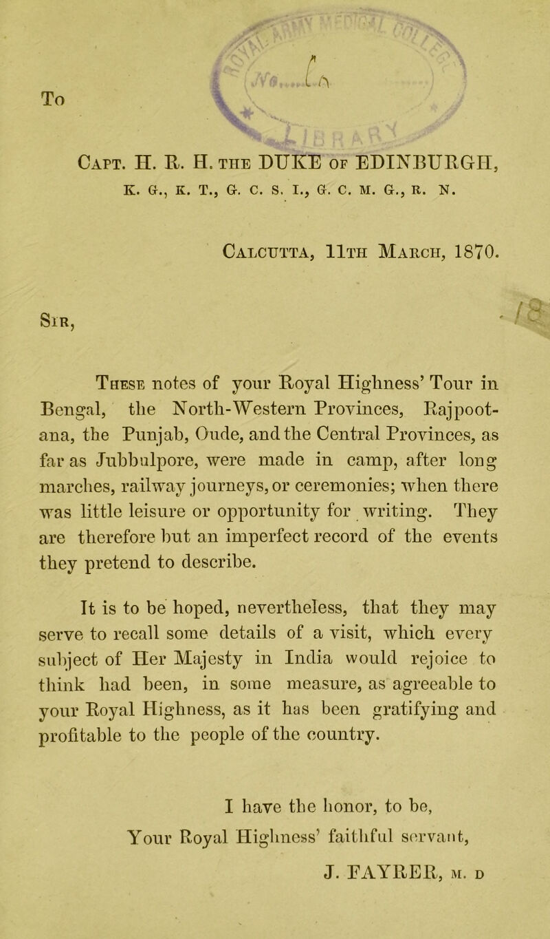 To Capt. H. R. H. the DUKE of EDINBURGH, These notes of your Royal Highness’ Tour in Bengal, the North-Western Provinces, Rajpoot- ana, the Punjab, Oude, and the Central Provinces, as far as Jubbulpore, were made in camp, after long marches, railway journeys, or ceremonies; when there was little leisure or opportunity for writing. They are therefore but an imperfect record of the events they pretend to describe. It is to be hoped, nevertheless, that they may serve to recall some details of a visit, which every subject of Her Majesty in India would rejoice to think had been, in some measure, as agreeable to your Royal Highness, as it has been gratifying and profitable to the people of the country. K. G., K. T., G. C. S. I., G. C. M. G., R. N. Calcutta, 11th March, 1870. Sir I have the honor, to be, Your Royal Highness’ faithful servant,