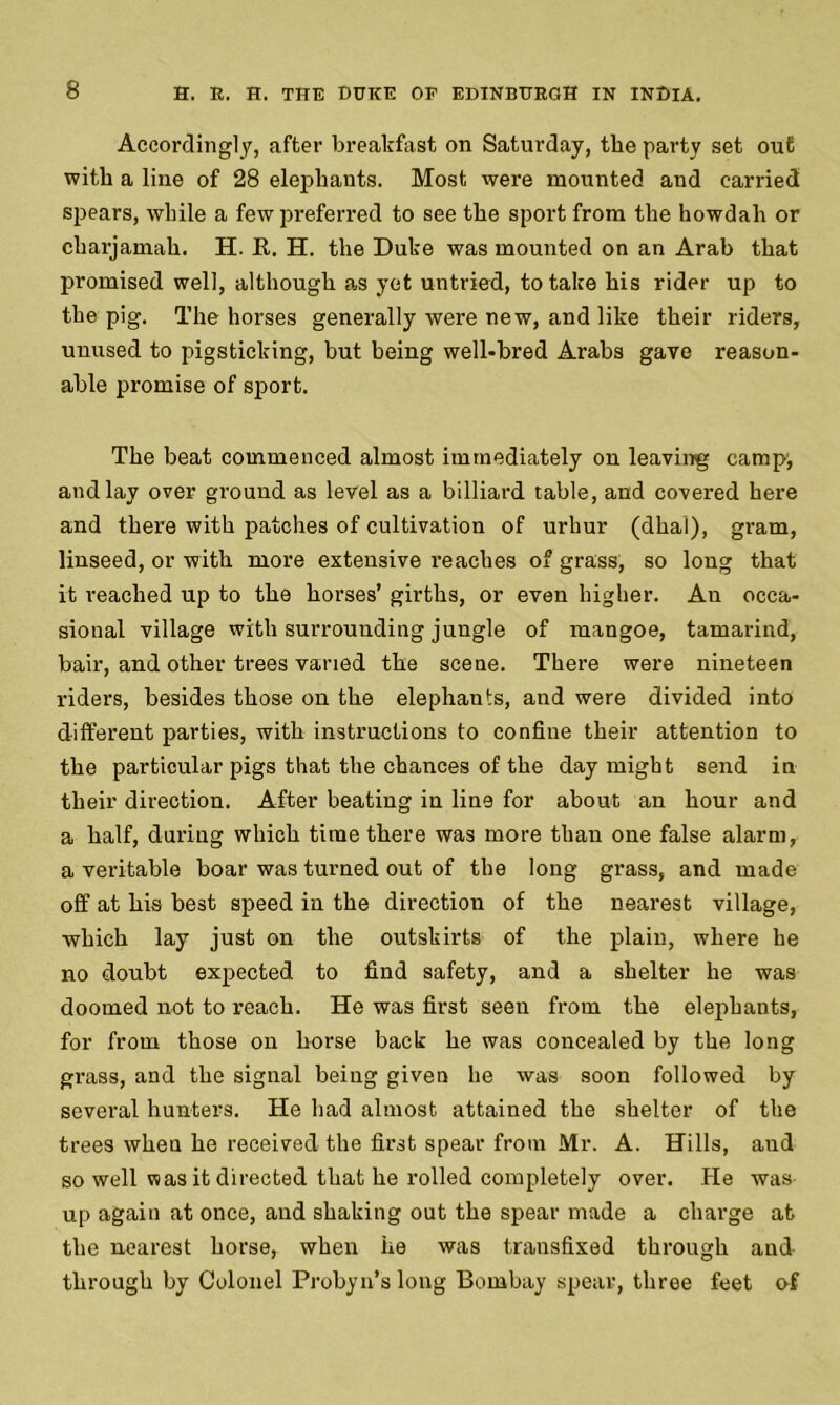 Accordingly, after breakfast on Saturday, the party set out with a line of 28 elephants. Most were mounted and carried spears, while a few preferred to see the sport from the howdah or charjamah. H. R. H. the Duke was mounted on an Arab that promised well, although as yet untried, to take his rider up to the pig. The horses generally were new, and like their riders, unused to pigsticking, but being well-bred Arabs gave reason- able promise of sport. The beat commenced almost immediately on leaving camp, and lay over ground as level as a billiard table, and covered here and there with patches of cultivation of urhur (dhal), gram, linseed, or with more extensive reaches of grass, so long that it reached up to the horses’ girths, or even higher. An occa- sional village with surrounding jungle of mangoe, tamarind, bair, and other trees varied the scene. There were nineteen riders, besides those on the elephants, and were divided into different parties, with instructions to confine their attention to the particular pigs that the chances of the day might send in their direction. After beating in line for about an hour and a half, during which time there was more than one false alarm, a veritable boar was turned out of the long grass, and made off at his best speed in the direction of the nearest village, which lay just on the outskirts of the plain, where he no doubt expected to find safety, and a shelter he was doomed not to reach. He was first seen from the elephants, for from those on horse back he was concealed by the long grass, and the signal being given he was soon followed by several hunters. He had almost attained the shelter of the trees when he received the first spear from Mr. A. Hills, and so well was it directed that he rolled completely over. He was up again at once, and shaking out the spear made a charge at the nearest horse, when he was transfixed through and through by Colonel Probyn’s long Bombay spear, three feet of