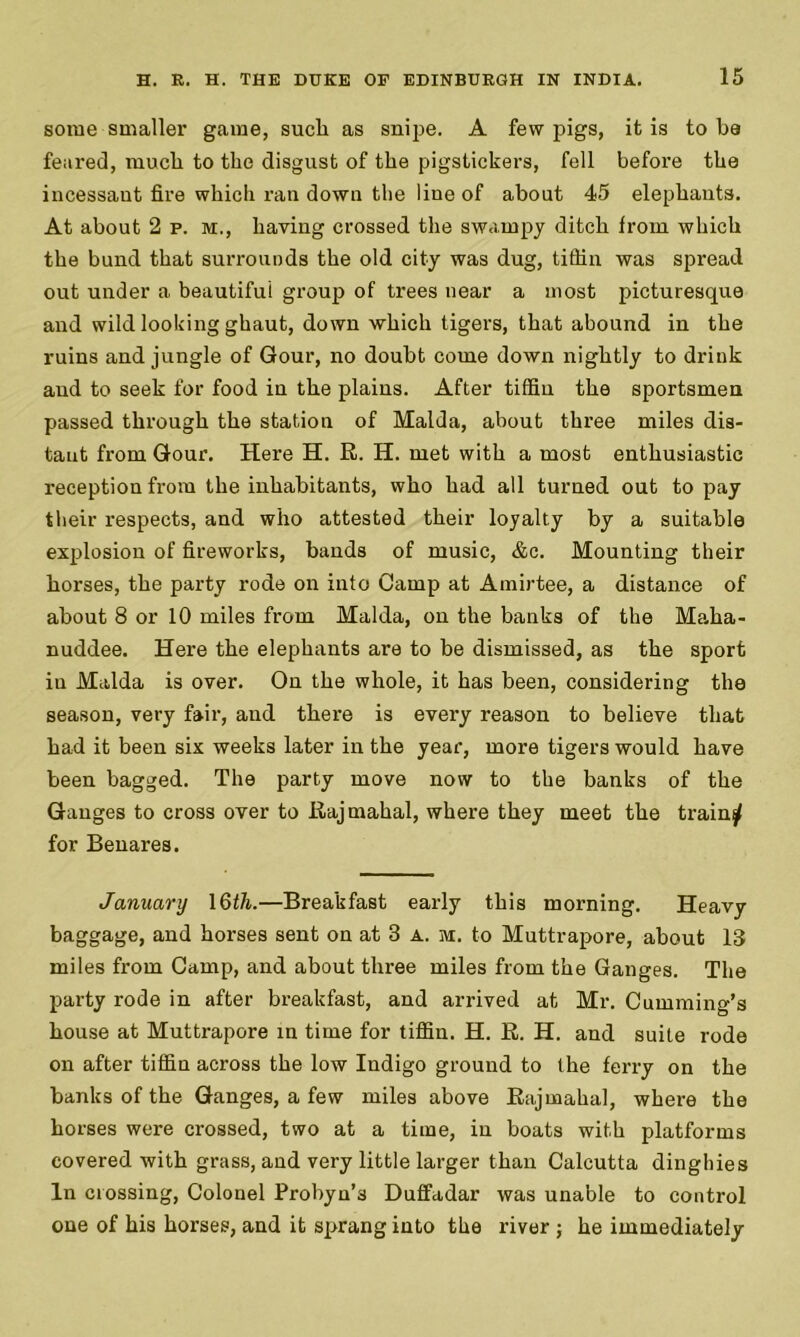 some smaller game, sucli as snipe. A few pigs, it is to ba feared, much to the disgust of the pigstickers, fell before the incessant fire which ran down the line of about 45 elephants. At about 2 p. m., having crossed the swampy ditch from which the bund that surrounds the old city was dug, tiffin was spread out under a beautiful group of trees near a most picturesque and wild looking ghaut, down which tigers, that abound in the ruins and jungle of Gour, no doubt come down nightly to drink and to seek for food in the plains. After tiffin the sportsmen passed through the station of Malda, about three miles dis- tant from Gour. Here H. R. H. met with a most enthusiastic reception from the inhabitants, who had all turned out to pay their respects, and who attested their loyalty by a suitable explosion of fireworks, bands of music, &c. Mounting their horses, the party rode on into Camp at Amirtee, a distance of about 8 or 10 miles from Malda, on the banks of the Maha- nuddee. Here the elephants are to be dismissed, as the sport in Malda is over. On the whole, it has been, considering the season, very fair, and there is every reason to believe that ha.d it been six weeks later in the year, more tigers would have been bagged. The party move now to the banks of the Ganges to cross over to Rajmahal, where they meet the train $ for Benares. January \6th.—Breakfast early this morning. Heavy baggage, and horses sent on at 3 a. m. to Muttrapore, about 13 miles from Camp, and about three miles from the Ganges. The party rode in after breakfast, and arrived at Mr. Cumming’s house at Muttrapore in time for tiffin. H. R. H. and suite rode on after tiffin across the low Indigo ground to the ferry on the banks of the Ganges, a few miles above Rajmahal, where the horses were crossed, two at a time, in boats with platforms covered with grass, and very little larger than Calcutta dinghies In crossing, Colonel Probyn’s Duffadar was unable to control one of his horses, and it sprang into the river j he immediately