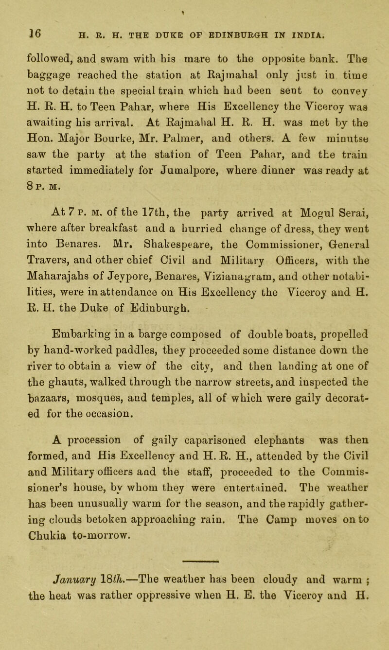 followed, and swam with bis mare to the opposite bank. The baggage reached the station at Rajmahal only just in time not to detain the special train which had been sent to convey H. R. H. to Teen Pahar, where His Excellency the Viceroy was awaiting his arrival. At Rajmahal H. R. H. was met by the Hon. Major Bourke, Mr. Palmer, and others. A few minutse saw the party at the station of Teen Pahar, and the train started immediately for Jumalpore, where dinner was ready at 8 P. M. At 7 P. m. of the 17th, the party arrived at Mogul Serai, where after breakfast and a hurried change of dress, they went into Benares. Mr, Shakespeare, the Commissioner, General Travers, and other chief Civil and Military Officers, with the Maharajahs of Jeypore, Benares, Vizianagram, and other notabi- lities, were in attendance on His Excellency the Viceroy and H. R. H. the Duke of Edinburgh. Embarking in a barge composed of double boats, propelled by hand-worked paddles, they proceeded some distance down the river to obtain a view of the city, and then landing at one of the ghauts, walked through the narrow streets, and inspected the bazaars, mosques, and temples, all of which were gaily decorat- ed for the occasion. A procession of gaily caparisoned elephants was then formed, and His Excellency and H. R. H., attended by the Civil and Military officers and the staff, proceeded to the Commis- sioner's house, by whom they were entertained. The weather has been unusually warm for the season, and the rapidly gather- ing clouds betoken approaching rain. The Camp moves onto Chukia to-morrow. January 18/74.—The weather has been cloudy and warm ; the heat was rather oppressive when H. E. the Viceroy and H.