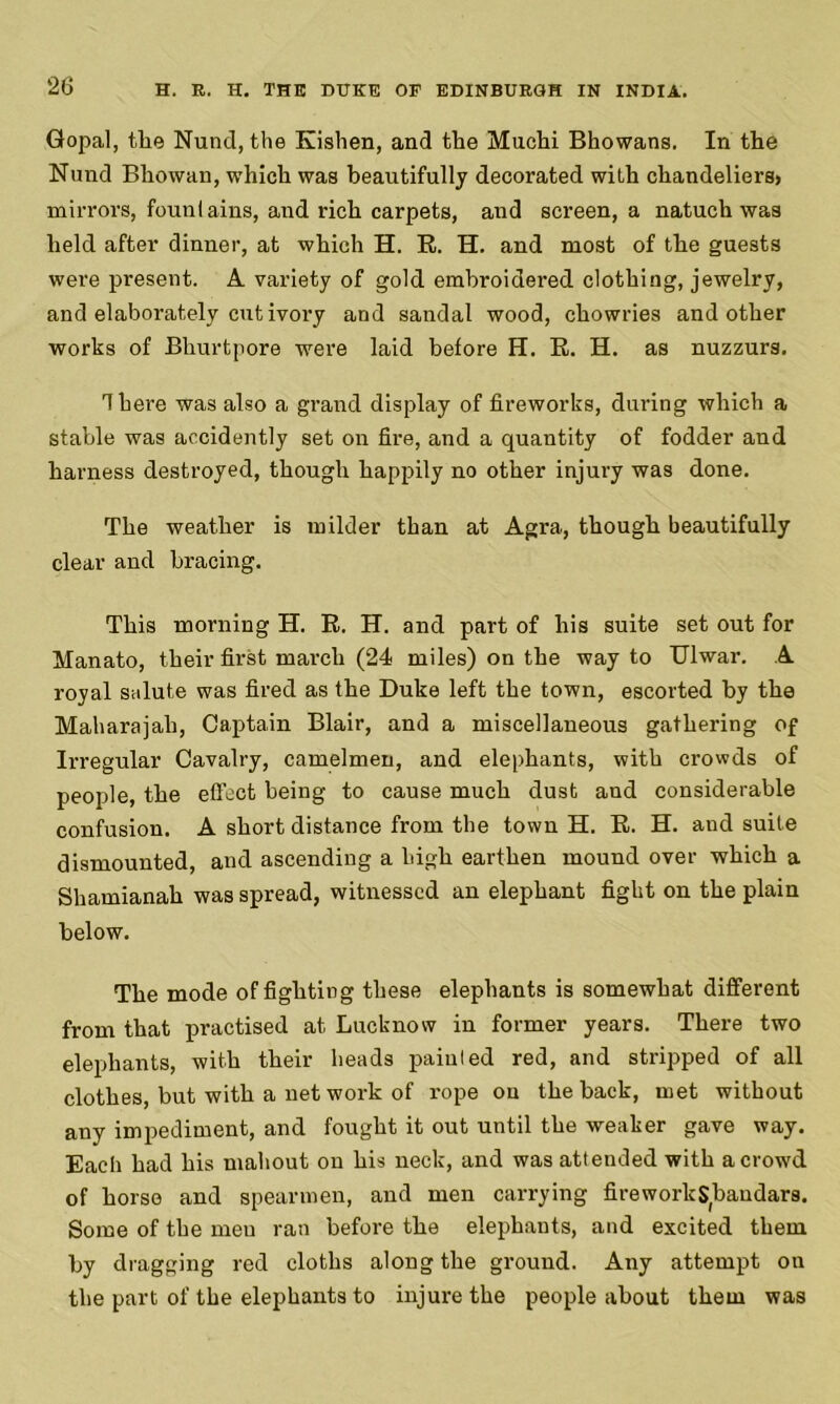 Gopal, the Nund, the Kishen, and the Muchi Bhowans. In the Nund Bhowan, which was beautifully decorated with chandeliers> mirrors, founlains, and rich carpets, and screen, a natuch was held after dinner, at which H. R. H. and most of the guests were present. A variety of gold embroidered clothing, jewelry, and elaborately cut ivory and sandal wood, chowries and other works of Bhurtpore were laid before H. R. H. as nuzzurs. There was also a grand display of fireworks, during which a stable was accidently set on fire, and a quantity of fodder and harness destroyed, though happily no other injury was done. The weather is milder than at Agra, though beautifully clear and bracing. This morning H. R. H. and part of his suite set out for Manato, their first march (24 miles) on the way to Ulwar. A royal salute was fired as the Duke left the town, escorted by the Maharajah, Captain Blair, and a miscellaneous gathering of Irregular Cavalry, camelmen, and elephants, with crowds of people, the effect being to cause much dust and considerable confusion. A short distance from the town H. R. H. and suite dismounted, and ascending a high earthen mound over which a Shamianah was spread, witnessed an elephant fight on the plain below. The mode of fighting these elephants is somewhat different from that practised at Lucknow in former years. There two elephants, with their heads paiuled red, and stripped of all clothes, but with a net work of rope on the back, met without any impediment, and fought it out until the weaker gave way. Each had his mahout on his neck, and was attended with a crowd of horse and spearmen, and men carrying fireworltSbandars. Some of the meu ran before the elephants, and excited them by dragging red cloths along the ground. Any attempt on the part of the elephants to injure the people about them was