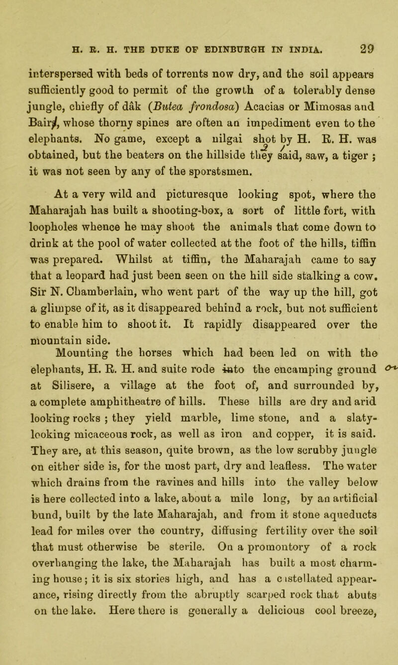 interspersed witli beds of torrents now dry, and the soil appears sufficiently good to permit of the growth of a tolerably dense jungle, chiefly of dak (Butea frondosa) Acacias or Mimosas and Bairj/, whose thorny spines are often an impediment even to the elephants. No game, except a nilgai shot by H. R. H. was obtained, but the beaters on the hillside they said, saw, a tiger ; it was not seen by any of the sporstsmen. At a very wild and picturesque looking spot, where the Maharajah has built a shooting-box, a sort of little fort, with loopholes whence he may shoot the animals that come down to drink at the pool of water collected at the foot of the hills, tiffin was prepared. Whilst at tiffin, the Maharajah came to say that a leopard had just been seen on the hill side stalking a cow. Sir N. Chamberlain, who went part of the way up the hill, got a glimpse of it, as it disappeared behind a rock, but not sufficient to enable him to shoot it. It rapidly disappeared over the mountain side. Mounting the horses which had been led on with the elephants, H. R. H. and suite rode into the encamping ground &+ at Silisere, a village at the foot of, and surrounded by, a complete amphitheatre of hills. These hills are dry and arid looking rocks ; they yield marble, lime stone, and a slaty- looking micaceous rock, as well as iron and copper, it is said. They are, at this season, quite brown, as the low scrubby jungle on either side is, for the most part, dry and leafless. The water which drains from the ravines and hills into the valley below is here collected into a lake, about a mile long, by an artificial bund, built by the late Maharajah, and from it stone aqueducts lead for miles over the country, diffusing fertility over the soil that must otherwise be sterile. On a promontory of a rock overhanging the lake, the Maharajah has built a most charm- ing house; it is six stories high, and has a cistellated appear- ance, rising directly from the abruptly scarped rock that abuts on the lake. Here there is generally a delicious cool breeze,