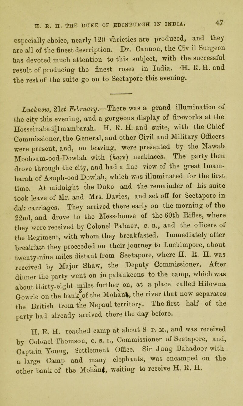 especially choice, nearly 120 varieties are produced, and they are all of the finest description. Dr. Cannon, the Civ il Suigeon has devoted much attention to this subject, with the successful result of producing the finest roses in India. *H. R. H. and the rest of the suite go on to Seetapore this evening. Luchiow, 21 st February.—There was a grand illumination of the city this evening, and a gorgeous display of fireworks at the Hosseinabadpmambarah. H. R. H. and suite, with the Chief Commissioner, the General, and other Civil and Military Officers were present, and, on leaving, were presented by the Nawab Moohsam-ood-Dowlah with (liars) necklaces. The party then drove through the city, and had a fine view of the great Imam- barah of Asuph-ood-Dowlali, which was illuminated for the first time. At midnight the Duke and the remainder of his suite took leave of Mr. and Mrs. Davies, and set off for Seetapore in dak carriages. They arrived there early on the morning of the 22nd, and drove to the Mess-house of the 60th Rifles, where they were received by Colonel Palmer, c. b., and the officeis of the Regiment, with whom they breakfasted. Immediately after breakfast they proceeded on their journey to Luckimpore, about twenty-nine miles distant from Seetapore, where H. R. H. was received by Major Shaw, the Deputy Commissioner. After- dinner the party went on in palankeens to the camp, which was about thirty-eight miles further on, at a place called Hilowna Gowrie on the bankjofthe Mohanfc, the river that now separates the British from the Nepaul territory. The first half of the party had already arrived there the day before. H. R. H. reached camp at about 8 p. m., and was received by Colonel Thomson, c. s. i., Commissioner of Seetapore, and, Captain Young, Settlement Office. Sir Jung Bahadoor with a large Camp and many elephants, was encamped on the other bank of the Mohani, waiting to receive H. R. IT.