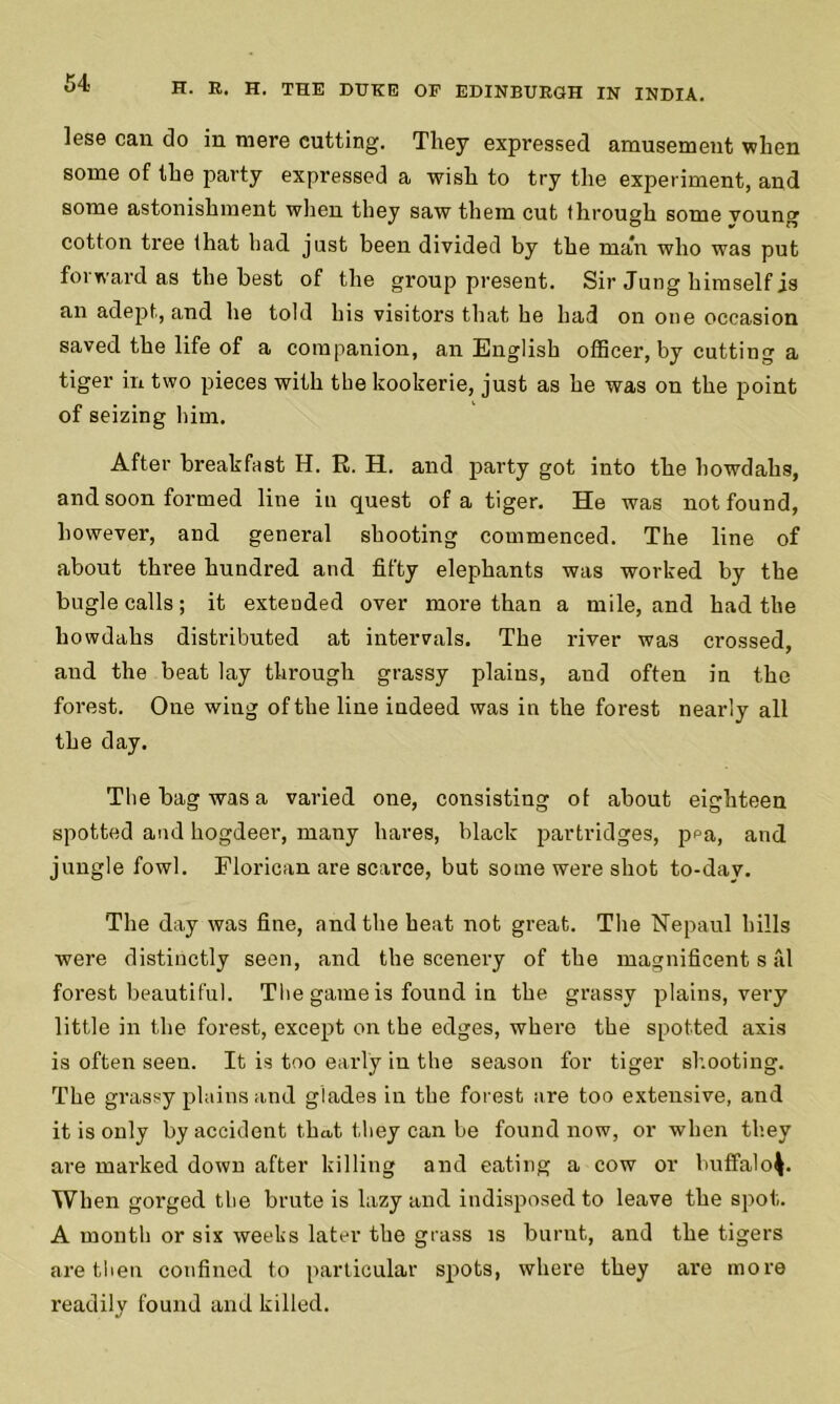 lese can do in mere cutting. They expressed amusement when some of the party expressed a wish to try the experiment, and some astonishment when they saw them cut through some voung cotton tree that had just been divided by the man who was put forward as the best of the group present. Sir Jung himself is an adept, and he told his visitors that he had on one occasion saved the life of a companion, an English officer, by cutting a tiger in two pieces with the kookerie, just as he was on the point of seizing him. After breakfast H. R. H. and party got into the howdahs, and soon formed line in quest of a tiger. He was not found, however, and general shooting commenced. The line of about three hundred and fifty elephants was worked by the bugle calls; it extended over more than a mile, and had the howdahs distributed at intervals. The river was crossed, and the beat lay through grassy plains, and often in the forest. One wing of the line iudeed was in the forest nearly all the day. The bag was a varied one, consisting of about eighteen spotted and hogdeer, many hares, black partridges, ppa, and jungle fowl. Florican are scarce, but some were shot to-day. The day was fine, and the heat not great. The Nepaul hills were distinctly seen, and the scenery of the magnificent s fd forest beautiful. The game is found in the grassy plains, very little in the forest, except on the edges, where the spotted axis is often seen. It is too early in the season for tiger shooting. The grassy plains and glades in the forest are too extensive, and it is only by accident that they can be found now, or when they are marked down after killing and eating a cow or buffalo^. When gorged the brute is lazy and indisposed to leave the spot. A month or six weeks later the grass is burnt, and the tigers are then confined to particular spots, where they are more readily found and killed.