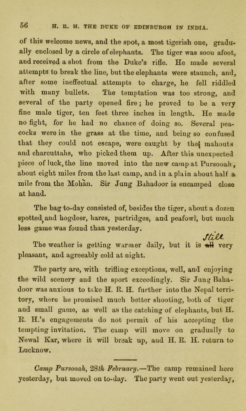 of this welcome news, and the spot, a most tigerish one, gradu- ally enclosed by a circle of elephants. The tiger was soou afoot, and received a shot from the Duke’s rifle. He made several attempts to break the line, but the elephants were staunch, and, after some ineffectual attempts to charge, he fell riddled with many bullets. The temptation was too strong, and several of the party opened fire; he proved to be a very fine male tiger, ten feet three inches in length. He made no fight, for he had no chance of doing so. Several pea- cocks were in the grass at the time, and being so confused that they could not escape, were caught by the{ mahouts and charcuttahs, who picked them up. After this unexpected piece of luck, the line moved into the new camp at Pursooah , about eight miles from the last camp, and in a plain about half a mile from the Mohan. Sir Jung Bahadoor is encamped close at hand. The bag to-day consisted of, besides the tiger, about a dozen spotted^and hogdeer, hares, partridges, and peafowl, but much less game was fouud than yesterday. jdu The weather is getting warmer daily, but it is very pleasant, and agreeably cold at night. The party are, with trifling exceptions, well, and enjoying the wild scenery and the sport exceedingly. Sir Jung Baha- door was anxious to tr.ke H. R. H. further into the Nepal terri- tory, where he promised much better shootiug, both of tiger and small game, as well as the catching of elephants, but H. R. H.’s engagements do not permit of his accepting the tempting invitation. The camp will move on gradually to Newal ICar, where it will break up, and H. R. H. return to Lucknow. Camp Pursooah, 28th February.—The camp remained here yesterday, but moved on to-day. The party went out yesterday,