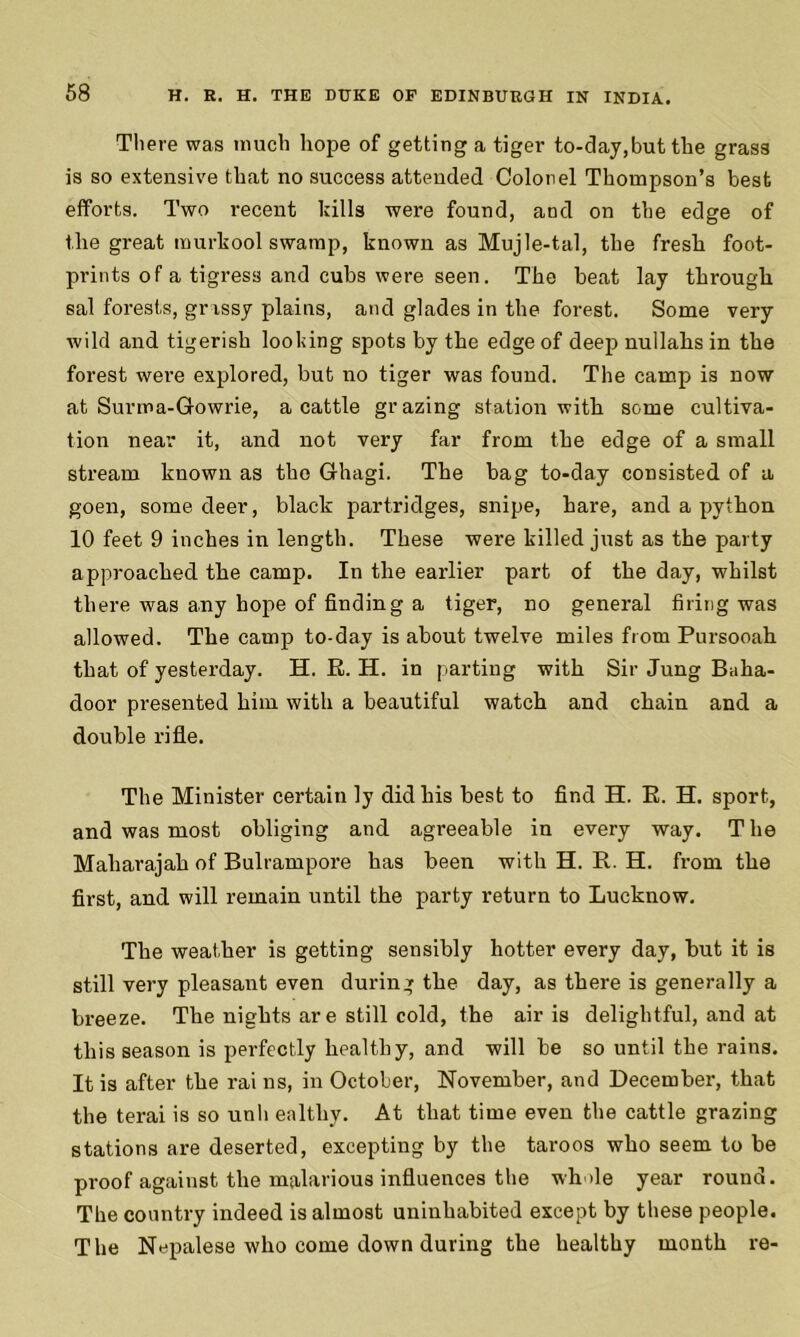 There was much hope of getting a tiger to-day,but the grass is so extensive that no success attended Colonel Thompson’s best efforts. Two recent kills were found, and on the edge of the great murkool swamp, known as Mujle-tal, the fresh foot- prints of a tigress and cubs were seen. The beat lay through sal forests, grassy plains, and glades in the forest. Some very wild and tigerish looking spots by the edge of deep nullahs in the forest were explored, but no tiger was found. The camp is now at Surma-Gowrie, a cattle grazing station with some cultiva- tion near it, and not very far from the edge of a small stream known as the Ghagi. The bag to-day consisted of a goen, some deer, black partridges, snipe, hare, and a python 10 feet 9 inches in length. These were killed just as the party approached the camp. In the earlier part of the day, whilst there was any hope of finding a tiger, no general firing was allowed. The camp to-day is about twelve miles from Pursooah that of yesterday. H. E. H. in parting with Sir Jung Baha- door presented him with a beautiful watch and chain and a double rifle. The Minister certain ly did his best to find EL E. EL sport, and was most obliging and agreeable in every way. The Maharajah of Bulrampore has been with H. R. H. from the first, and will remain until the party return to Lucknow. The weather is getting sensibly hotter every day, but it is still very pleasant even during the day, as there is generally a breeze. The nights ar e still cold, the air is delightful, and at this season is perfectly healthy, and will be so until the rains. It is after the rai ns, in October, November, and December, that the terai is so unh ealtliy. At that time even the cattle grazing stations are deserted, excepting by the taroos who seem to be proof against the malarious influences the wh ile year round. The country indeed is almost uninhabited except by these people. The Nepalese who come down during the healthy month re-