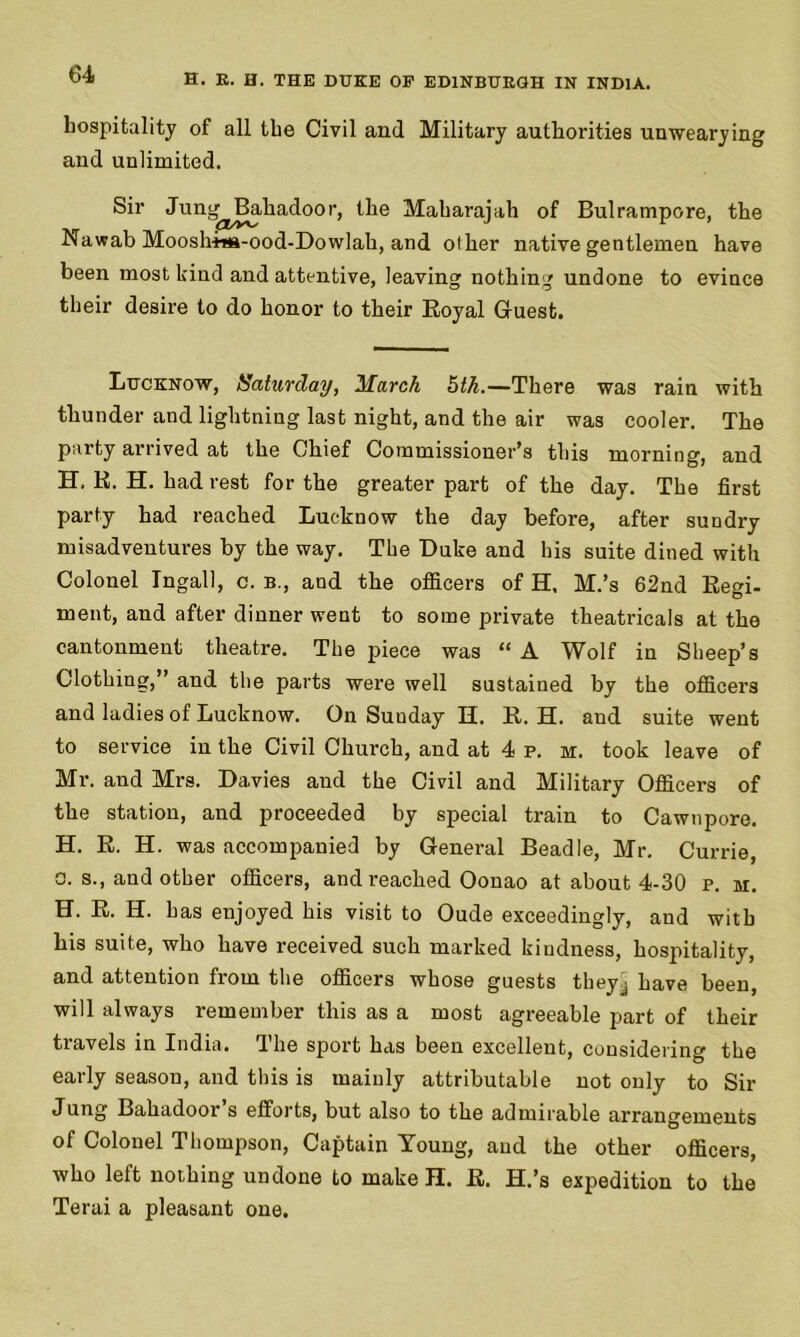 hospitality of all the Civil and Military authorities unwearying and unlimited. Sir Jun^Bahadoor, the Maharajah of Bulrampore, the Nawab Moosh-ina-ood-Dowlah, and other native gentlemen have been most kind and attentive, leaving nothing undone to evince their desire to do honor to their Royal Guest. Lucknow, Saturday, March 5th.—There was rain with thunder and lightning last night, and the air was cooler. The party arrived at the Chief Commissioner’s this morning, and H, R. H. had rest for the greater part of the day. The first party had reached Lucknow the day before, after sundry misadventures by the way. The Luke and his suite dined with Colonel Ingall, c. b., and the officers of H. M.’s 62nd Regi- ment, and after dinner went to some private theatricals at the cantonment theatre. The piece was “ A Wolf in Sheep’s Clothing,” and the parts were well sustained by the officers and ladies of Lucknow. On Sunday H. R. H. and suite went to service in the Civil Church, and at 4 p. h. took leave of Mr. and Mrs. Davies and the Civil and Military Officers of the station, and proceeded by special train to Cawnpore. H. R. H. was accompanied by General Beadle, Mr. Currie, a. s., and other officers, and reached Oonao at about 4-30 p. m. H. R. H. has enjoyed his visit to Oude exceedingly, and with his suite, who have received such marked kindness, hospitality, and attention from the officers whose guests they^ have been, will always remember this as a most agreeable part of their tiavels in India, dhe sport has been excellent, considering the early season, and this is mainly attributable not only to Sir Jung Bahadooi s efforts, but also to the admirable arrangements of Colonel Thompson, Captain Young, and the other officers, who left nothing undone to make H. R. H.’s expedition to the Terai a pleasant one.