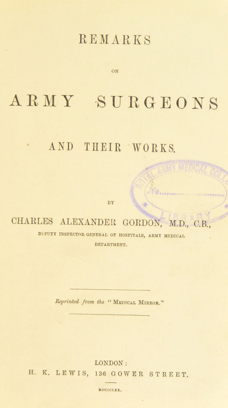 REMARKS ON ARMY SURGEONS ■ AND THEIR WORKS. BY CHARLES ALEXANDER GORDON, M.D., C.B., DLPUTY INSPECTOR GENERAL OF HOSPITALS, ARMY MEDICAL DEPARTMENT. Reprinted from the “ Medical Mirror.” LONDON: H. K, LEWIS, 136 GOWER STREET. MDCCOLXX.