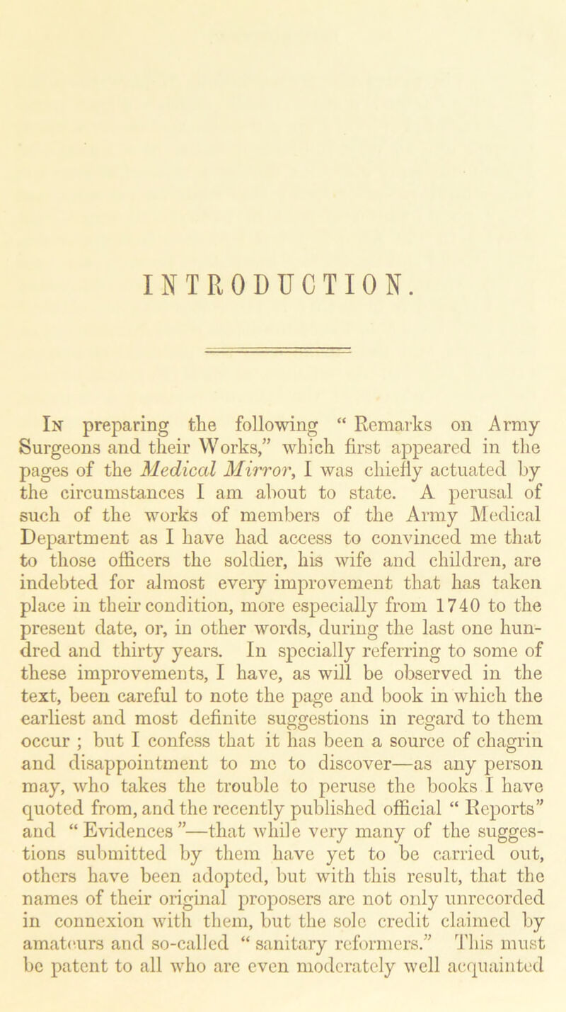 INTRODUCTION. In preparing tlie following “ Remarks on Army Surgeons and their Works,” which first appeared in the pages of the Medical Mirror^ I was chiefly actuated by the circumstances I am about to state. A perusal of such of the works of members of the Army Medical Department as I have had access to convinced me that to those officers the soldier, his wife and children, are indebted for almost every improvement that has taken place in their condition, more especially from 1740 to the present date, or, in other words, during the last one hun- dred and thirty years. In specially referring to some of these improvements, I have, as will be observed in the text, been careful to note the page and book in which the earliest and most definite suggestions in regard to them occur ; but I confess that it has been a source of chagrin and disappointment to me to discover—as any person may, who takes the trouble to peruse the books I have quoted from, and the recently published official “ Reports” and “Evidences”—that while very many of the sugges- tions submitted by them have yet to be carried out, others have been adopted, but with this result, that the names of their original proposers arc not oidy unrecorded in connexion with them, but the sole credit claimed by amateurs and so-called “ sanitary reformers.” This must be patent to all who are even moderately well acquainted