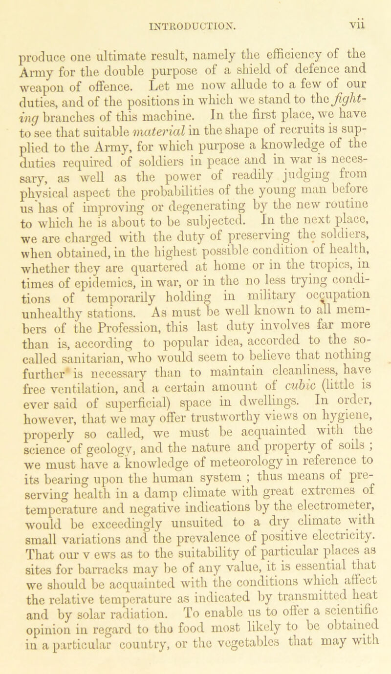 produce one ultimate result, namely the efficiency of the Army for the double purpose of a shield of defence and weapon of offence. Let me now allude to a few of our duties, and of the positions in which we stand to thc^^A^- ing branches of this machine. In the first place, we have to see that suitable material in the shape of recruits is sup- plied to the Army, for which purpose a knowledge of the duties required of soldiers in peace and in war is neces- sary, as well as the power of readily judging from physical aspect the probabilities of the young man before us has of improving or degenerating by the new routine to which he is about to be subjected. In the next place, we are charged with the duty of preserving the soldiers, when obtained, in the highest possible condition of health, whether they are quartered at home or in the tropics, in times of epidemics, in war, or in the no^ less trying condi- tions of temporarily holding in military occupation unhealthy stations. As must be well known to all mem- bers of the Profession, this last duty involves fiir more than is, according to popular idea, accorded to the so- called sanitarian, who would seem to believe that nothing further* is necessary than to maintain cleanliness, have free ventilation, and a certain amount of cubic (little is ever said of superficial) space in dwellings. In order, however, that we may offer trustworthy views on hygiene, properly so called, we must be acquainted with the science of geology, and the nature and property of soils , we must have a knowdedge of meteorology in reference to its bearing upon the human system ; thus means of pie- serving health in a damp climate with great extremes of temperature and negative indications by the electrometer, would be exceedingly unsuited to a dry climate wdth small variations and the prevalence of positive electricit3^. That our v ews as to the suitability of particular places as sites for barracks may be of any value, it is essential that we should be acquainted with the conditions which affect the relative temperature as indicated by transmitted heat and by solar radiation. To enable us to offer a scientific opinion in regard to tho food most likely to be obtained in a particular country, or the vegetables that may with