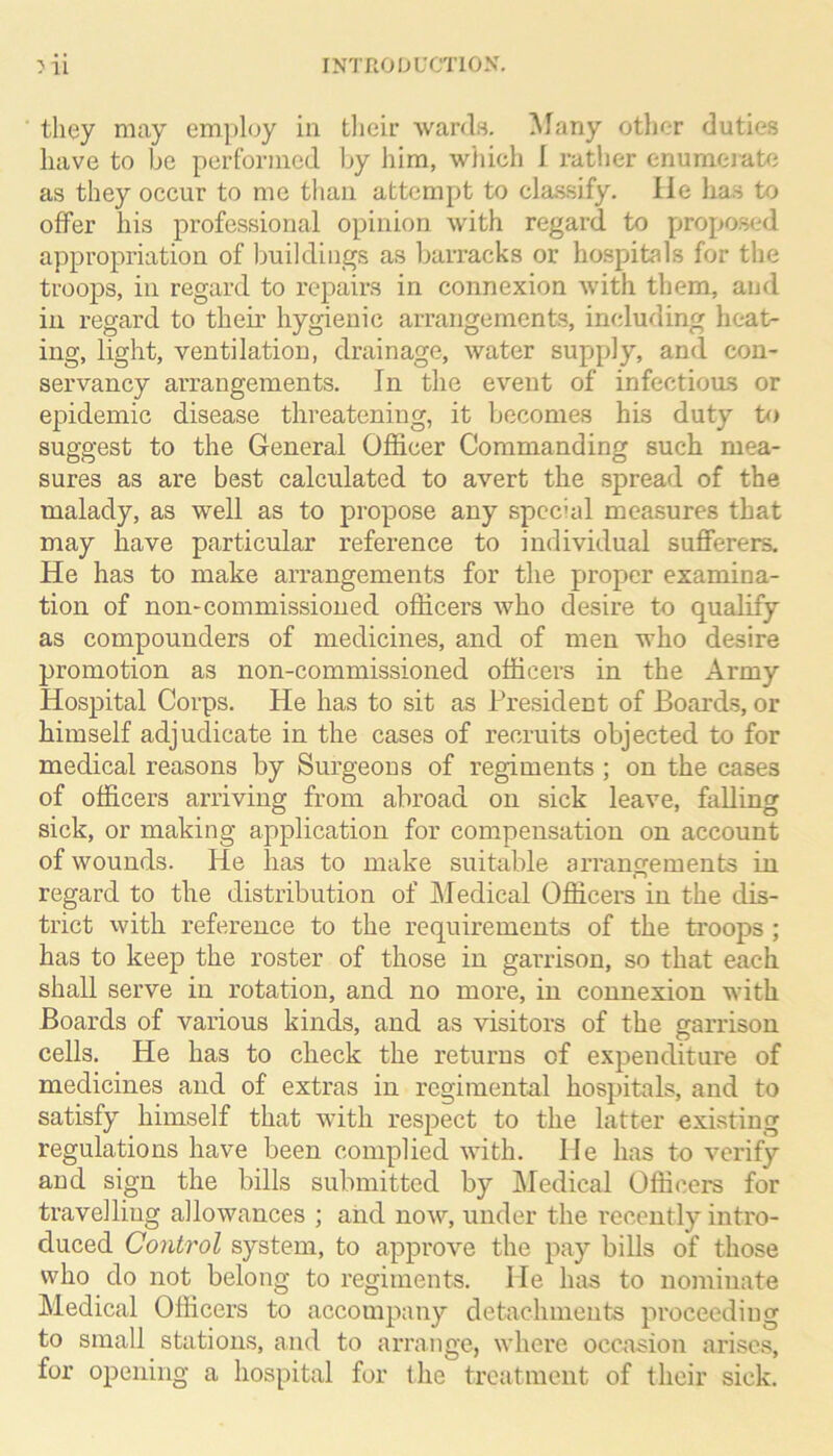 they may employ in tlieir wards. Many otlier duties have to be pcrfornied by him, wiiich 1 rather enumeiate as they occur to me than attempt to cla,ssify. lie has to offer his professional opinion with regard to proposed appropriation of buildings as barracks or hospitals for the troops, in regard to repairs in connexion with them, and in regard to their hygienic arrangements, including heat- ing, light, ventilation, drainage, water supply, and con- servancy arrangements. In the event of infectioas or epidemic disease threatening, it Ijeconies his duty to suggest to the General Officer Commanding such mea- sures as are best calculated to avert the .spread of the malady, as well as to propose any special measures that may have particular reference to individual sufferers. He has to make arrangements for the proper examina- tion of non-commissioned officers who desire to qualify as compounders of medicines, and of men who desire promotion as non-commissioned officers in the Army Hospital Corps, He has to sit as Pre.sident of Board.s, or himself adjudicate in the cases of recruits objected to for medical reasons by Surgeons of regiments ; on the cases of officers arriving from abroad on sick leave, falling sick, or making application for compensation on account of wounds. He has to make suitable arrangements in regard to the distribution of Medical Officers in the dis- trict with reference to the requirements of the troops ; has to keep the roster of those in garrison, so that each shall serve in rotation, and no more, in connexion with Boards of various kinds, and as visitors of the garrison cells. He has to check the returns of expenditure of medicines and of extras in regimental hospitals, and to satisfy himself that with respect to the latter existing regulations have been complied with, lie has to verify and sign the bills submitted by Medical Officers for travelling allowances ; aiid now, under the recently intro- duced Control system, to approve the pay bills of those who do not belong to regiments. He has to nominate Medical Officers to accompany detachments proceeding to small stations, and to arrange, where occasion arises, for opening a hospital for the treatment of their sick.