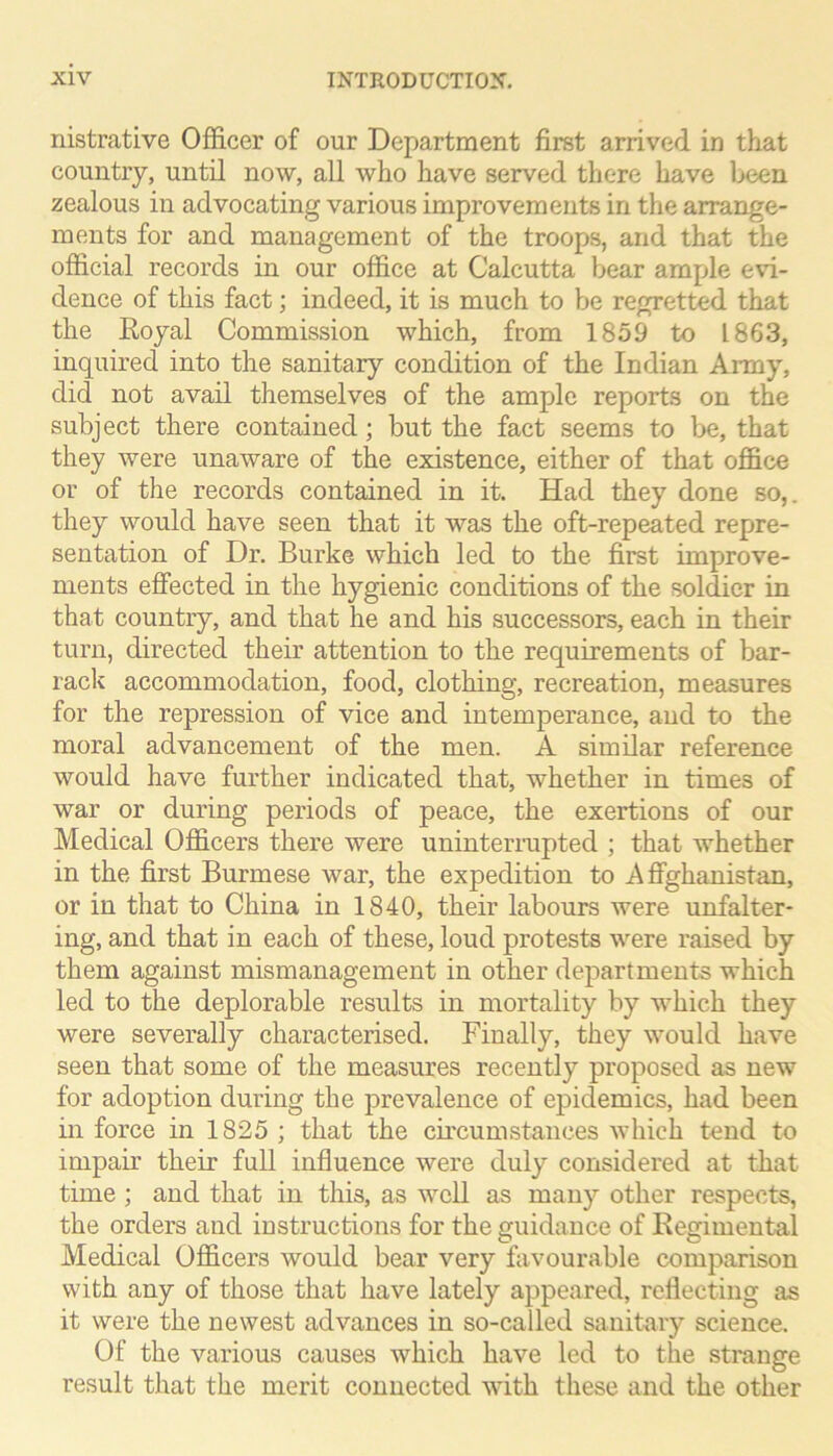 nistrative Officer of our Department first arrived in that country, until now, all who have served there have l>een zealous in advocating various improvements in the arrange- ments for and management of the troops, and that the official records in our office at Calcutta bear ample evi- dence of this fact; indeed, it is much to be regretted that the Eoyal Commission which, from 1859 to 1863, inquired into the sanitary condition of the Indian Army, did not avail themselves of the ample reports on the subject there contained; but the fact seems to be, that they were unaware of the existence, either of that office or of the records contained in it. Had they done so,, they would have seen that it was the oft-repeated repre- sentation of Dr. Burke which led to the first improve- ments effected in the hygienic conditions of the soldier in that country, and that he and his successors, each in their turn, directed their attention to the requirements of bar- rack accommodation, food, clothing, recreation, measures for the repression of vice and intemperance, and to the moral advancement of the men. A similar reference would have further indicated that, whether in times of war or during periods of peace, the exertions of our Medical Officers there were uninteriaipted ; that whether in the first Burmese war, the expedition to Affghanistan, or in that to China in 1840, their labours were unfalter- ing, and that in each of these, loud protests were raised by them against mismanagement in other departments which led to the deplorable results in mortality by which they were severally characterised. Finally, they would have seen that some of the measures recently proposed as new for adoption during the prevalence of epidemics, had been in force in 1825 ; that the circumstances which tend to impair their full influence were duly considered at that time ; and that in this, as well as many other respects, the orders and instructions for the guidance of Regimental Medical Officers would bear very favourable comparison with any of those that have lately appeared, reflecting as it were the newest advances in so-called sanitary science. Of the various causes which have led to the strange result that the merit connected with these and the other